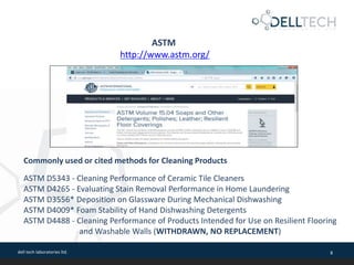 dell tech laboratories ltd. 8
ASTM
http://www.astm.org/
Commonly used or cited methods for Cleaning Products
ASTM D5343 - Cleaning Performance of Ceramic Tile Cleaners
ASTM D4265 - Evaluating Stain Removal Performance in Home Laundering
ASTM D3556* Deposition on Glassware During Mechanical Dishwashing
ASTM D4009* Foam Stability of Hand Dishwashing Detergents
ASTM D4488 - Cleaning Performance of Products Intended for Use on Resilient Flooring
and Washable Walls (WITHDRAWN, NO REPLACEMENT)
 