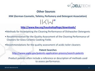 dell tech laboratories ltd. 9
Other Sources
IKW (German Cosmetic, Toiletry, Perfumery and Detergent Association)
http://www.ikw.org/haushaltspflege/downloads/
•Methods for Ascertaining the Cleaning Performance of Dishwasher Detergents
• Recommendation for the Quality Assessment of the Cleaning Performance of
Cleaners for Glass Ceramic Cooking Fields
•Recommendations for the quality assessment of acidic toiler cleaners
Patent Searches
http://www.uspto.gov/patents-application-process/search-patents
Product patents often include a reference or description of methods used
to assess performance.
 