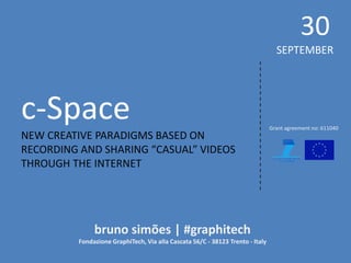 c-Space 
NEW CREATIVE PARADIGMS BASED ON 
RECORDING AND SHARING “CASUAL” VIDEOS THROUGH THE INTERNET 
30 
SEPTEMBER 
bruno simões | #graphitech 
Fondazione GraphiTech, Via alla Cascata 56/C - 38123 Trento - Italy 
Grant agreement no: 611040  