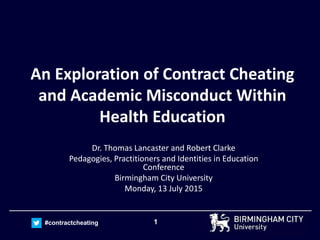 1#contractcheating
An Exploration of Contract Cheating
and Academic Misconduct Within
Health Education
Dr. Thomas Lancaster and Robert Clarke
Pedagogies, Practitioners and Identities in Education
Conference
Birmingham City University
Monday, 13 July 2015
 