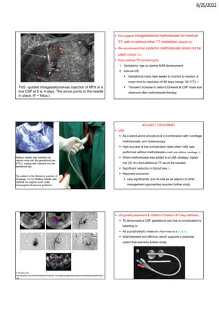 8/25/2022
TVS -guided intragestational-sac injection of MTX in a
live CSP at 6 w, 4 days. The arrow points to the needle
in place. (F = fetus.)
 We suggest intragestational methotrexate for medical
TT, with or without other TT modalities (GRADE 2C).
 We recommend that systemic methotrexate alone not be
used (GRADE 1C).
 Post medical TT monitoring for
1. Symptoms: hge or uterine AVM development.
2. Interval US:
 Gestational mass take weeks to months to resolve. a
mean time to resolution of 88 days (range, 26-177).18
 Transient increase in beta-hCG levels & CSP mass size
observed after methotrexate therapy.
The patient in the lithotomy position. A
22-gauge, 15 cm Wallace needle was
inserted via vaginal route under
transvaginal ultrasound guidance
Wallace needle was inserted via
vaginal route into the gestational sac.
MTX (1 mg/kg) was injected into the
gestational sac.
ADJUNCT TREATMENT
 UAE
 As a stand-alone procedure & in combination with curettage,
methotrexate, and hysteroscopy
 High success & low complication rates when UAE was
performed without methotrexate or with and without curettage.36
 When methotrexate was added to a UAE strategy: higher
risk (31.4%) that additional TT would be needed.
 Significant reduction in blood loss.51
 Reported outcomes
 vary significantly, and its role as an adjunct to other
management approaches requires further study.
A 30-year-old
womanwithCSPunderwentpreventiveUAE.Transvaginalsagittalsonogramshowsadeepimplantatio
nof
 US-guided placement & inflation of balloon & Foley catheters
 To tamponade a CSP gestational sac that is complicated by
bleeding or
 As a prophylactic measure (Timor-Tritsch et al 37,38,52)
 Well tolerated and effictive, which supports a potential
option that warrants further study.
 