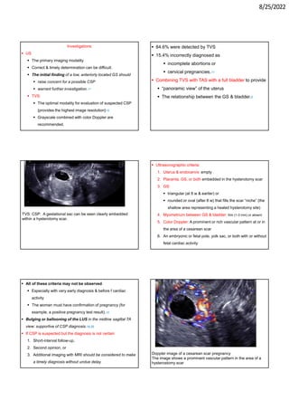 8/25/2022
Investigations
 US
 The primary imaging modality
 Correct & timely determination can be difficult.
 The initial finding of a low, anteriorly located GS should
 raise concern for a possible CSP
 warrant further investigation.17
 TVS:
 The optimal modality for evaluation of suspected CSP
{provides the highest image resolution}18
 Grayscale combined with color Doppler are
recommended.
 84.6% were detected by TVS
 15.4% incorrectly diagnosed as
 incomplete abortions or
 cervical pregnancies.11
 Combining TVS with TAS with a full bladder to provide
 “panoramic view” of the uterus
 The relationship between the GS & bladder.6
TVS: CSP: A gestational sac can be seen clearly embedded
within a hysterotomy scar.
 Ultrasonographic criteria:
1. Uterus & endocervix: empty
2. Placenta, GS, or both embedded in the hysterotomy scar
3. GS:
 triangular (at 8 w & earlier) or
 rounded or oval (after 8 w) that fills the scar “niche” (the
shallow area representing a healed hysterotomy site)
4. Myometrium between GS & bladder: thin (1-3 mm) or absent
5. Color Doppler: A prominent or rich vascular pattern at or in
the area of a cesarean scar
6. An embryonic or fetal pole, yolk sac, or both with or without
fetal cardiac activity
 All of these criteria may not be observed.
 Especially with very early diagnosis & before f cardiac
activity
 The woman must have confirmation of pregnancy (for
example, a positive pregnancy test result).18
 Bulging or ballooning of the LUS in the midline sagittal TA
view: supportive of CSP diagnosis.19,20
 If CSP is suspected but the diagnosis is not certain
1. Short-interval follow-up,
2. Second opinion, or
3. Additional imaging with MRI should be considered to make
a timely diagnosis without undue delay.
Doppler image of a cesarean scar pregnancy
The image shows a prominent vascular pattern in the area of a
hysterostomy scar
 