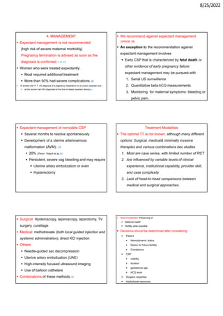 8/25/2022
4. MANAGEMENT
 Expectant management is not recommended
{high risk of severe maternal morbidity}
Pregnancy termination is advised as soon as the
diagnosis is confirmed.1,11,13
 Women who were treated expectantly:
 Most required additional treatment
 More than 50% had severe complications.30
 10 women with 1st T US diagnosis of a pregnancy implanted in or on a prior cesarean scar,
 all the women had PAS diagnosed at the time of repeat cesarean delivery.32
 We recommend against expectant management
(GRADE 1B).
 An exception to the recommendation against
expectant management involves
 Early CSP that is characterized by fetal death or
other evidence of early pregnancy failure:
expectant management may be pursued with
1. Serial US surveillance
2. Quantitative beta-hCG measurements
3. Monitoring for maternal symptoms: bleeding or
pelvic pain.
 Expectant management of nonviable CSP
 Several months to resolve spontaneously
 Development of a uterine arteriovenous
malformation (AVM): 20
 20% (Timor- Tritsch et al,20)
 Persistent, severe vag bleeding and may require
 Uterine artery embolization or even
 Hysterectomy
Treatment Modalities
 The optimal TT is not known, although many different
options: Surgical, medical& minimally invasive
therapies and various combinations bec studies
1. Most are case series, with limited number of RCT
2. Are influenced by variable levels of clinical
experience, institutional capability, provider skill,
and case complexity
3. Lack of head-to-head comparisons between
medical and surgical approaches.
 Surgical: Hysteroscopy, laparoscopy, laparotomy, TV
surgery, curettage
 Medical: methotrexate (both local guided injection and
systemic administration), direct KCl injection
 Others:
 Needle-guided sac decompression
 Uterine artery embolization (UAE)
 High-intensity focused ultrasound imaging
 Use of balloon catheters
 Combinations of these methods.35
 Goal of treatment: Preserving of
 Maternal health
 Fertility when possible.
 Decisions should be determined after considering
 Patient
 Hemodynamic status
 Desire for future fertility
 Compliance
 CSP
 viability
 location
 gestational age
 HCG level
 Surgeon expertise.
 Institutional resources.
 