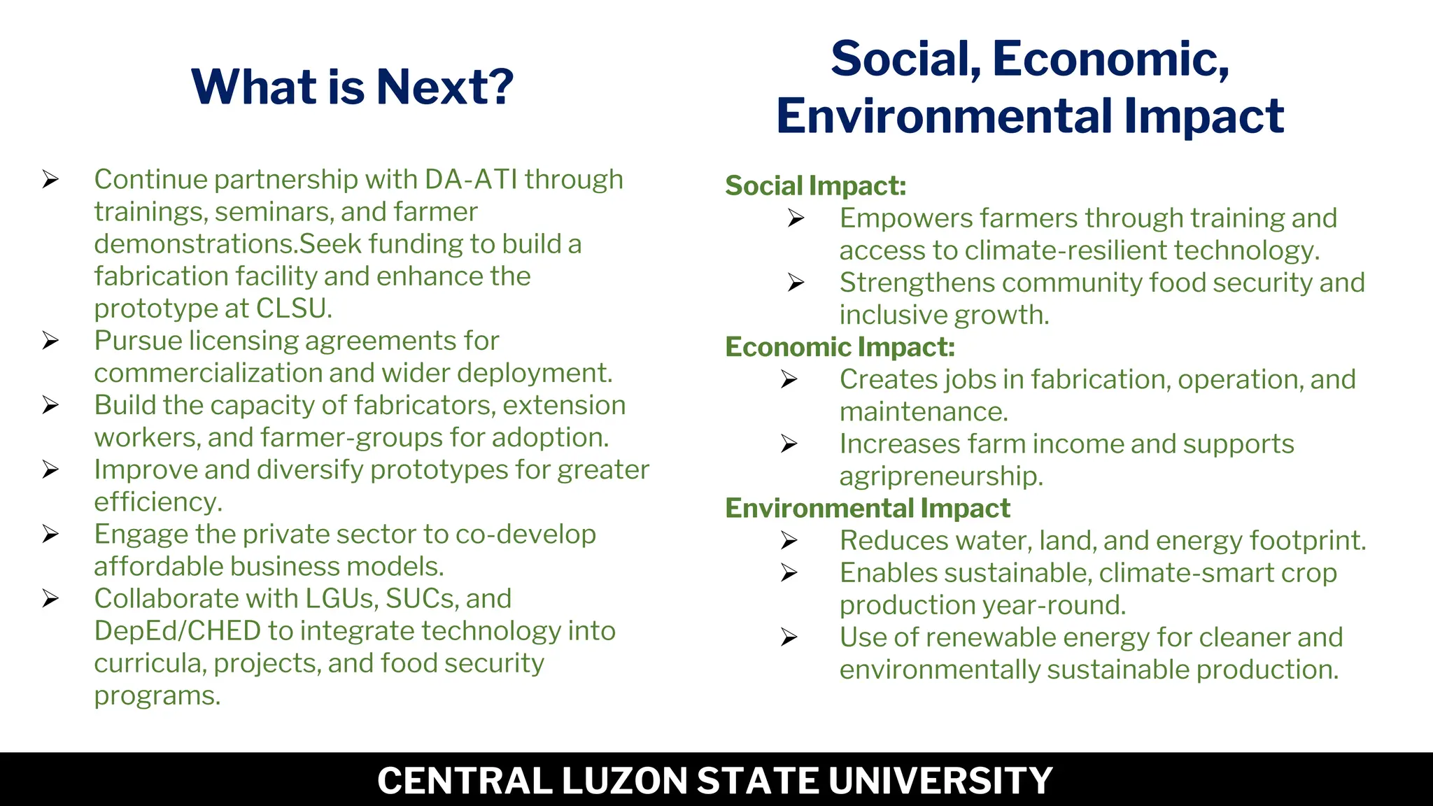 12
CENTRAL LUZON STATE UNIVERSITY
What is Next?
➢ Continue partnership with DA-ATI through
trainings, seminars, and farmer
demonstrations.Seek funding to build a
fabrication facility and enhance the
prototype at CLSU.
➢ Pursue licensing agreements for
commercialization and wider deployment.
➢ Build the capacity of fabricators, extension
workers, and farmer-groups for adoption.
➢ Improve and diversify prototypes for greater
efficiency.
➢ Engage the private sector to co-develop
affordable business models.
➢ Collaborate with LGUs, SUCs, and
DepEd/CHED to integrate technology into
curricula, projects, and food security
programs.
Social Impact:
➢ Empowers farmers through training and
access to climate-resilient technology.
➢ Strengthens community food security and
inclusive growth.
Economic Impact:
➢ Creates jobs in fabrication, operation, and
maintenance.
➢ Increases farm income and supports
agripreneurship.
Environmental Impact
➢ Reduces water, land, and energy footprint.
➢ Enables sustainable, climate-smart crop
production year-round.
➢ Use of renewable energy for cleaner and
environmentally sustainable production.
Social, Economic,
Environmental Impact
 