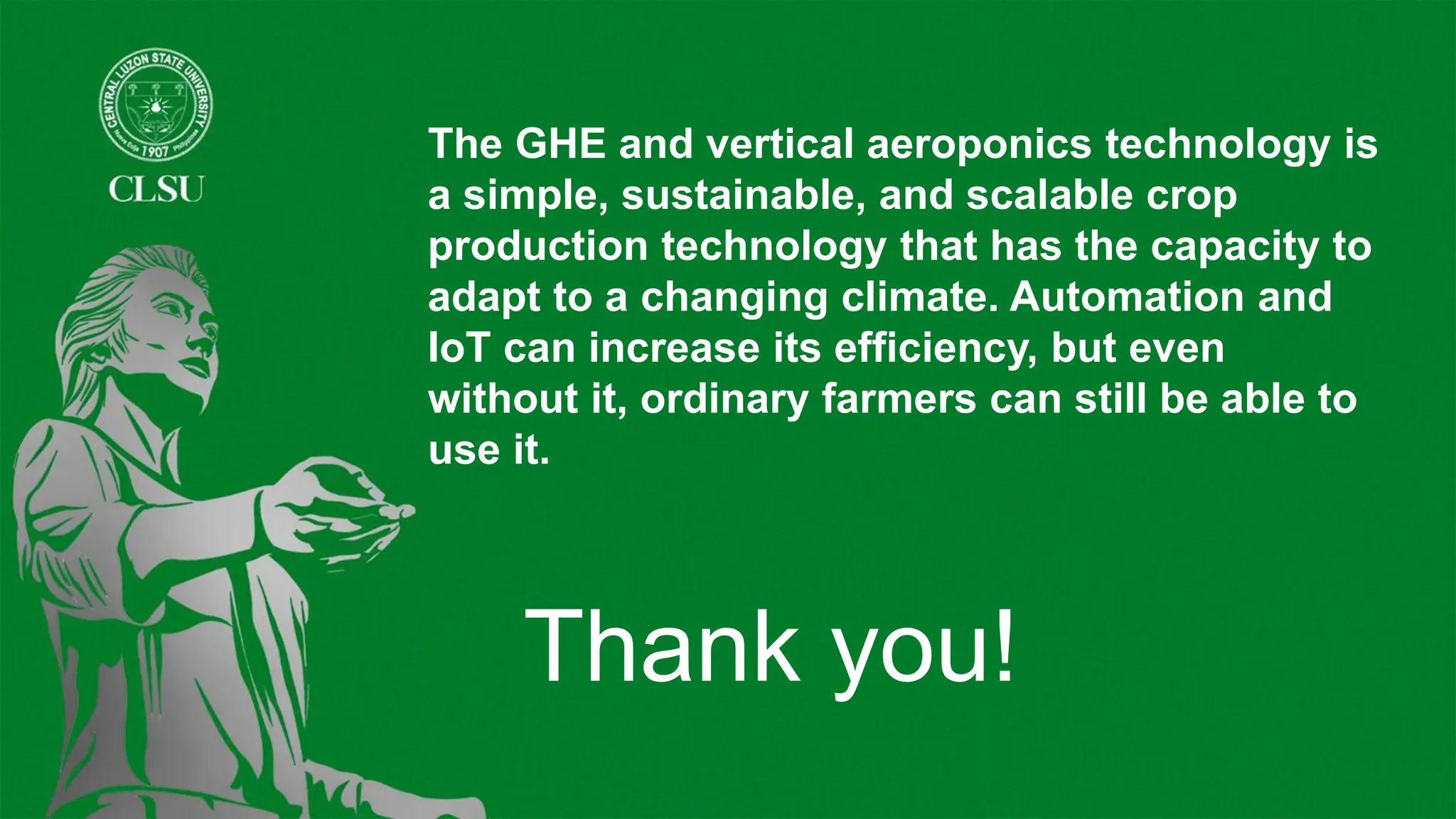 The GHE and vertical aeroponics technology is
a simple, sustainable, and scalable crop
production technology that has the capacity to
adapt to a changing climate. Automation and
IoT can increase its efficiency, but even
without it, ordinary farmers can still be able to
use it.
Thank you!
 