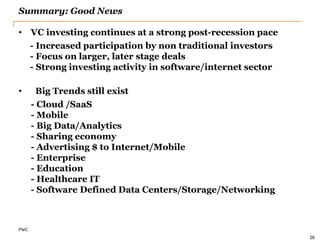 PwC 
Summary: Good News 
•VC investing continues at a strong post-recession pace 
- Increased participation by non traditional investors 
- Focus on larger, later stage deals 
- Strong investing activity in software/internet sector 
• Big Trends still exist 
- Cloud /SaaS 
- Mobile 
- Big Data/Analytics 
- Sharing economy 
- Advertising $ to Internet/Mobile 
- Enterprise 
- Education 
- Healthcare IT 
- Software Defined Data Centers/Storage/Networking 
26  