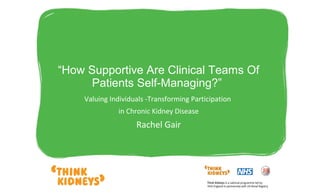  
“How Supportive Are Clinical Teams Of 
Patients Self-Managing?” 
Valuing Individuals -Transforming Participation
in Chronic Kidney Disease
Rachel Gair
 
