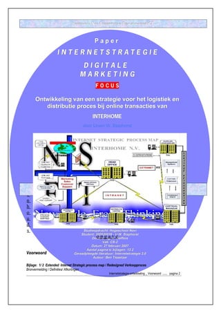 HOGESCHOOL NOVI STUDIERICHTING BEDRIJFSKUNDIGE ICT



                                                   Paper

                       INTERNETSTRATEGIE
                                        DIGITALE
                                        MARKETING
                                                    FOCUS

      Ontwikkeling van een strategie voor het logistiek en
         distributie proces bij online transacties van
                                                 INTERHOME
                                          door Urwin W. Staphorst




                         PAPERNUMMER CS2-270207-V6 - EMAIL: UW_STAPHORST@ HOTMAIL.COM
         ‘ DE   OPSTELLER IS VERANTWOORDELIJK VOOR DE INHOUD VAN DEZE PAPER; HET AUTEURSRECHT BERUST BIJ DE OPSTELLER.’
I
n
h
o
u
d
s                                        Studieopdracht: Hogeschool Novi
                                        Student: 200520039 - U.W. Staphorst
                                   