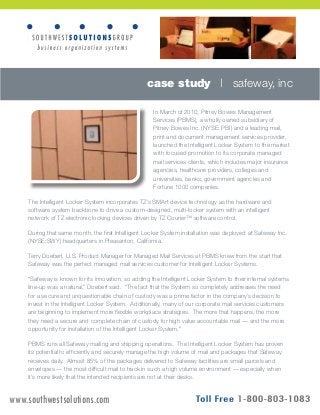case study | safeway, inc 
In March of 2010, Pitney Bowes Management 
Services (PBMS), a wholly owned subsidiary of 
Pitney Bowes Inc. (NYSE: PBI) and a leading mail, 
print and document management services provider, 
launched the Intelligent Locker System to the market 
with focused promotion to its corporate managed 
mail services clients, which includes major insurance 
agencies, healthcare providers, colleges and 
universities, banks, government agencies and 
Fortune 1000 companies. 
The Intelligent Locker System incorporates TZ’s SMArt device technology as the hardware and 
software system backbone to drive a custom-designed, multi-locker system with an intelligent 
network of TZ electronic locking devices driven by TZ Courier™ software control. 
During that same month, the first Intelligent Locker System installation was deployed at Safeway Inc. 
(NYSE:SWY) headquarters in Pleasanton, California. 
Terry Doeberl, U.S. Product Manager for Managed Mail Services at PBMS knew from the start that 
Safeway was the perfect managed mail services customer for Intelligent Locker Systems. 
“Safeway is known for its innovation, so adding the Intelligent Locker System to their internal systems 
line-up was a natural,” Doeberl said. “The fact that the System so completely addresses the need 
for a secure and unquestionable chain of custody was a prime factor in the company’s decision to 
invest in the Intelligent Locker System. Additionally, many of our corporate mail services customers 
are beginning to implement more flexible workplace strategies. The more that happens, the more 
they need a secure and complete chain of custody for high value accountable mail — and the more 
opportunity for installation of the Intelligent Locker System.” 
PBMS runs all Safeway mailing and shipping operations. The Intelligent Locker System has proven 
its potential to efficiently and securely manage the high volume of mail and packages that Safeway 
receives daily. Almost 85% of the packages delivered to Safeway facilities are small parcels and 
envelopes — the most difficult mail to track in such a high volume environment — especially when 
it’s more likely that the intended recipients are not at their desks. 
A TZ Business | pad.tz.net | © Telezygology Inc. 2011 www.southwestsolutions.com 
 