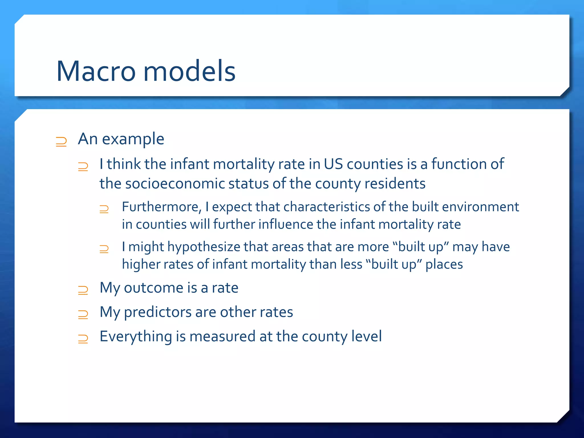 Macro models
 An example
 I think the infant mortality rate in US counties is a function of
the socioeconomic status of the county residents
 Furthermore, I expect that characteristics of the built environment
in counties will further influence the infant mortality rate
 I might hypothesize that areas that are more “built up” may have
higher rates of infant mortality than less “built up” places
 My outcome is a rate
 My predictors are other rates
 Everything is measured at the county level
 