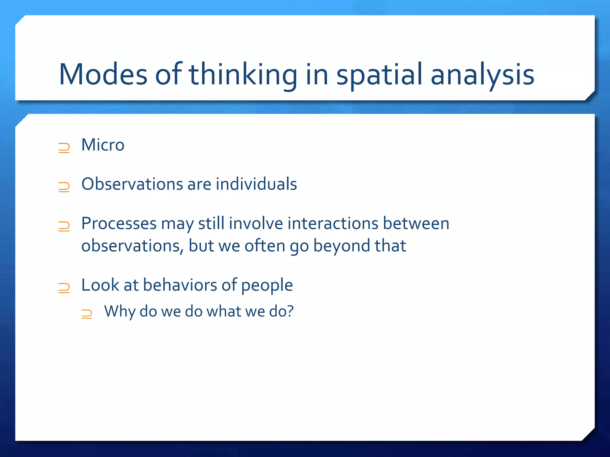 Modes of thinking in spatial analysis
 Micro
 Observations are individuals
 Processes may still involve interactions between
observations, but we often go beyond that
 Look at behaviors of people
 Why do we do what we do?
 