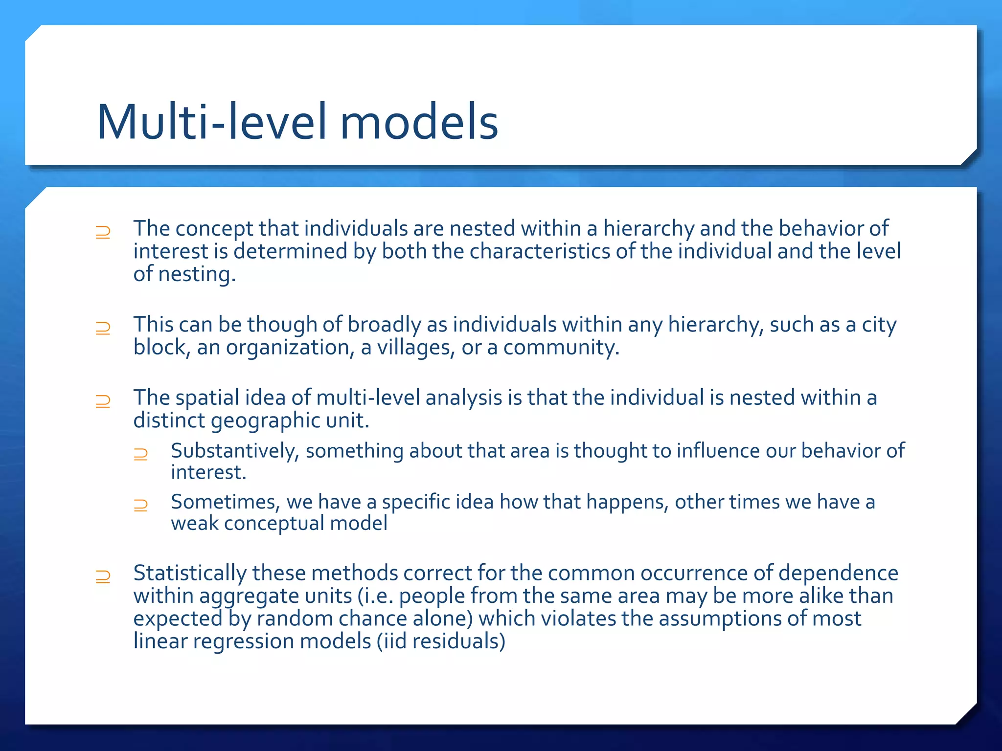 Multi-level models
 The concept that individuals are nested within a hierarchy and the behavior of
interest is determined by both the characteristics of the individual and the level
of nesting.
 This can be though of broadly as individuals within any hierarchy, such as a city
block, an organization, a villages, or a community.
 The spatial idea of multi-level analysis is that the individual is nested within a
distinct geographic unit.
 Substantively, something about that area is thought to influence our behavior of
interest.
 Sometimes, we have a specific idea how that happens, other times we have a
weak conceptual model
 Statistically these methods correct for the common occurrence of dependence
within aggregate units (i.e. people from the same area may be more alike than
expected by random chance alone) which violates the assumptions of most
linear regression models (iid residuals)
 
