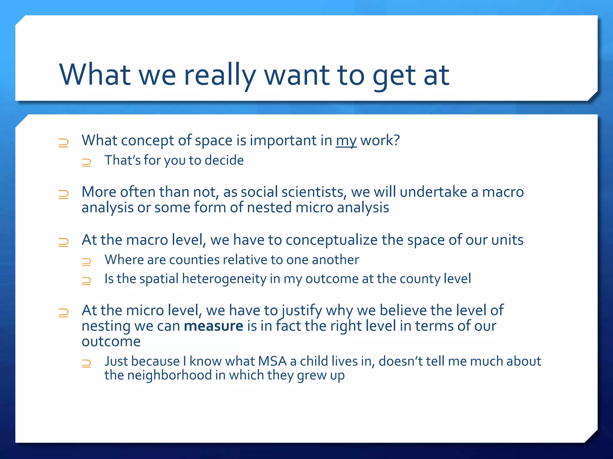 What we really want to get at
 What concept of space is important in my work?
 That’s for you to decide
 More often than not, as social scientists, we will undertake a macro
analysis or some form of nested micro analysis
 At the macro level, we have to conceptualize the space of our units
 Where are counties relative to one another
 Is the spatial heterogeneity in my outcome at the county level
 At the micro level, we have to justify why we believe the level of
nesting we can measure is in fact the right level in terms of our
outcome
 Just because I know what MSA a child lives in, doesn’t tell me much about
the neighborhood in which they grew up
 