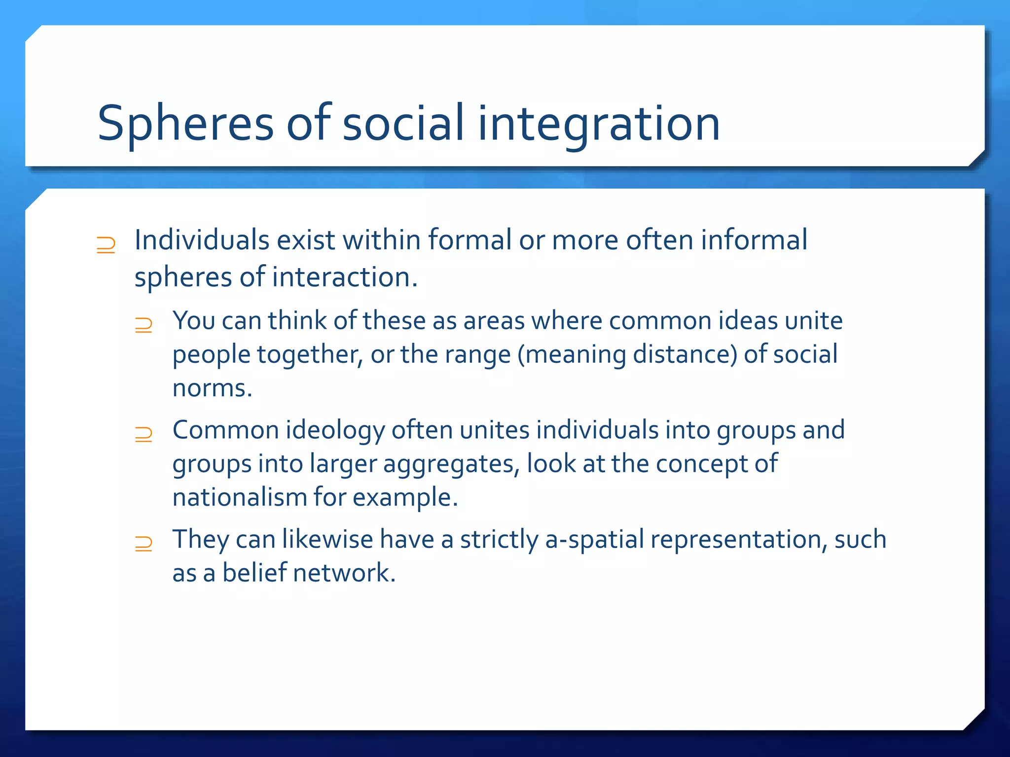 Spheres of social integration
 Individuals exist within formal or more often informal
spheres of interaction.
 You can think of these as areas where common ideas unite
people together, or the range (meaning distance) of social
norms.
 Common ideology often unites individuals into groups and
groups into larger aggregates, look at the concept of
nationalism for example.
 They can likewise have a strictly a-spatial representation, such
as a belief network.
 