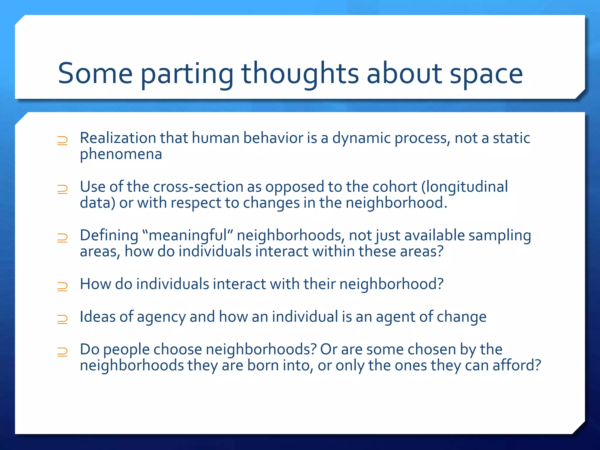 Some parting thoughts about space
 Realization that human behavior is a dynamic process, not a static
phenomena
 Use of the cross-section as opposed to the cohort (longitudinal
data) or with respect to changes in the neighborhood.
 Defining “meaningful” neighborhoods, not just available sampling
areas, how do individuals interact within these areas?
 How do individuals interact with their neighborhood?
 Ideas of agency and how an individual is an agent of change
 Do people choose neighborhoods?Or are some chosen by the
neighborhoods they are born into, or only the ones they can afford?
 