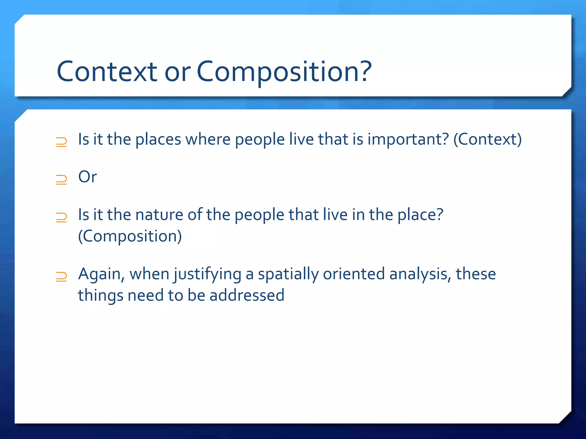 Context or Composition?
 Is it the places where people live that is important? (Context)
 Or
 Is it the nature of the people that live in the place?
(Composition)
 Again, when justifying a spatially oriented analysis, these
things need to be addressed
 