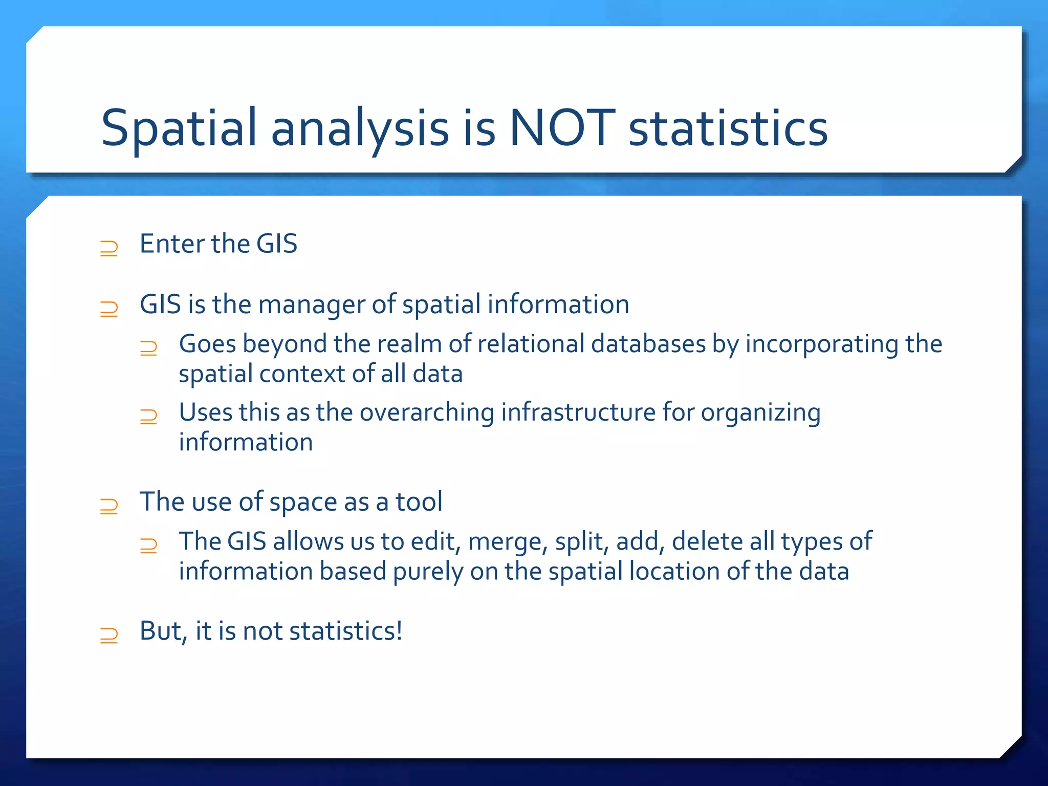 Spatial analysis is NOT statistics
 Enter the GIS
 GIS is the manager of spatial information
 Goes beyond the realm of relational databases by incorporating the
spatial context of all data
 Uses this as the overarching infrastructure for organizing
information
 The use of space as a tool
 The GIS allows us to edit, merge, split, add, delete all types of
information based purely on the spatial location of the data
 But, it is not statistics!
 