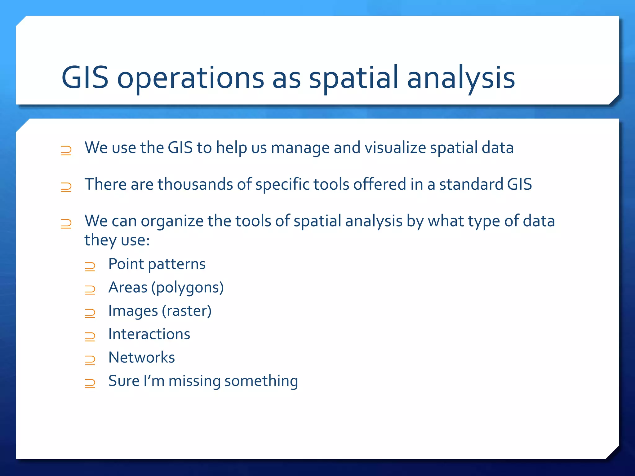GIS operations as spatial analysis
 We use the GIS to help us manage and visualize spatial data
 There are thousands of specific tools offered in a standard GIS
 We can organize the tools of spatial analysis by what type of data
they use:
 Point patterns
 Areas (polygons)
 Images (raster)
 Interactions
 Networks
 Sure I’m missing something
 