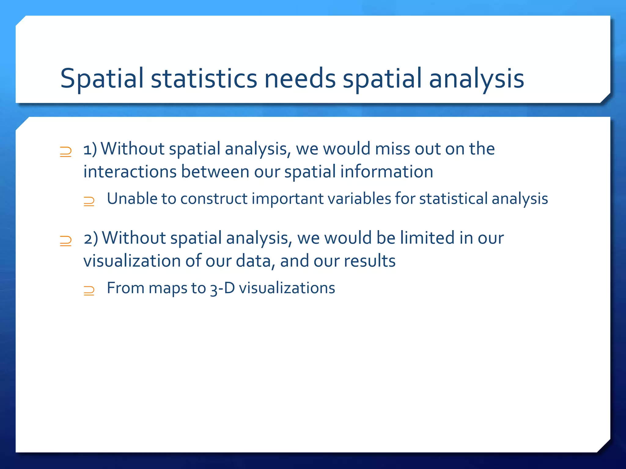 Spatial statistics needs spatial analysis
 1)Without spatial analysis, we would miss out on the
interactions between our spatial information
 Unable to construct important variables for statistical analysis
 2) Without spatial analysis, we would be limited in our
visualization of our data, and our results
 From maps to 3-D visualizations
 