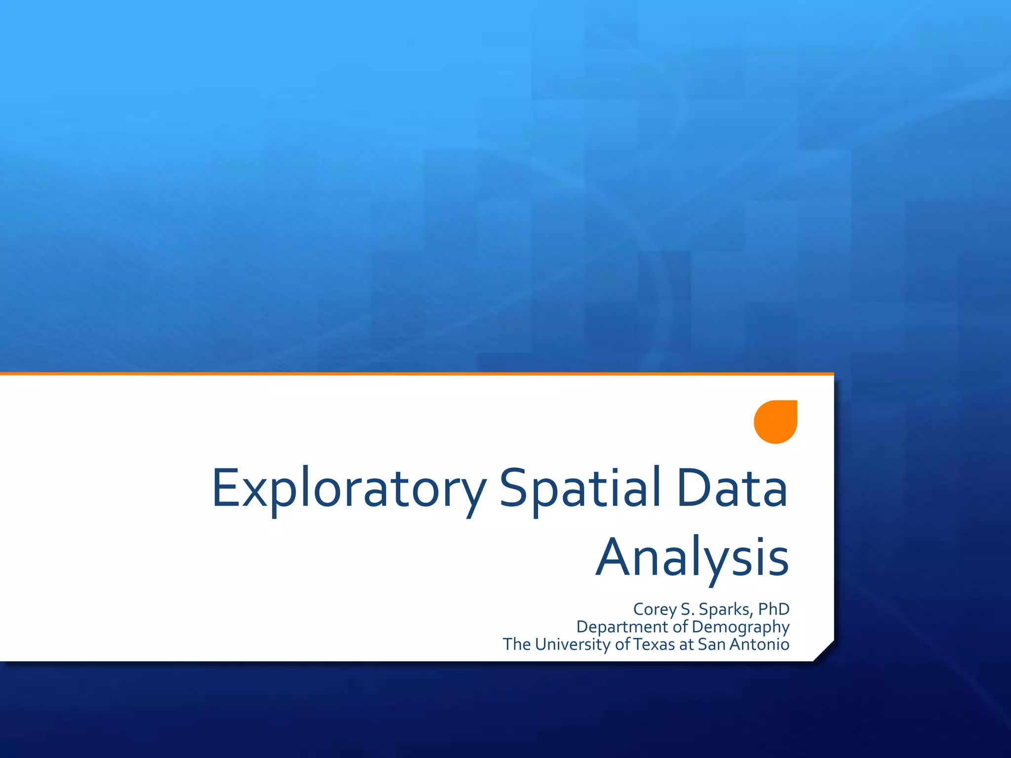 Exploratory Spatial Data
Analysis
Corey S. Sparks, PhD
Department of Demography
The University ofTexas at San Antonio
 