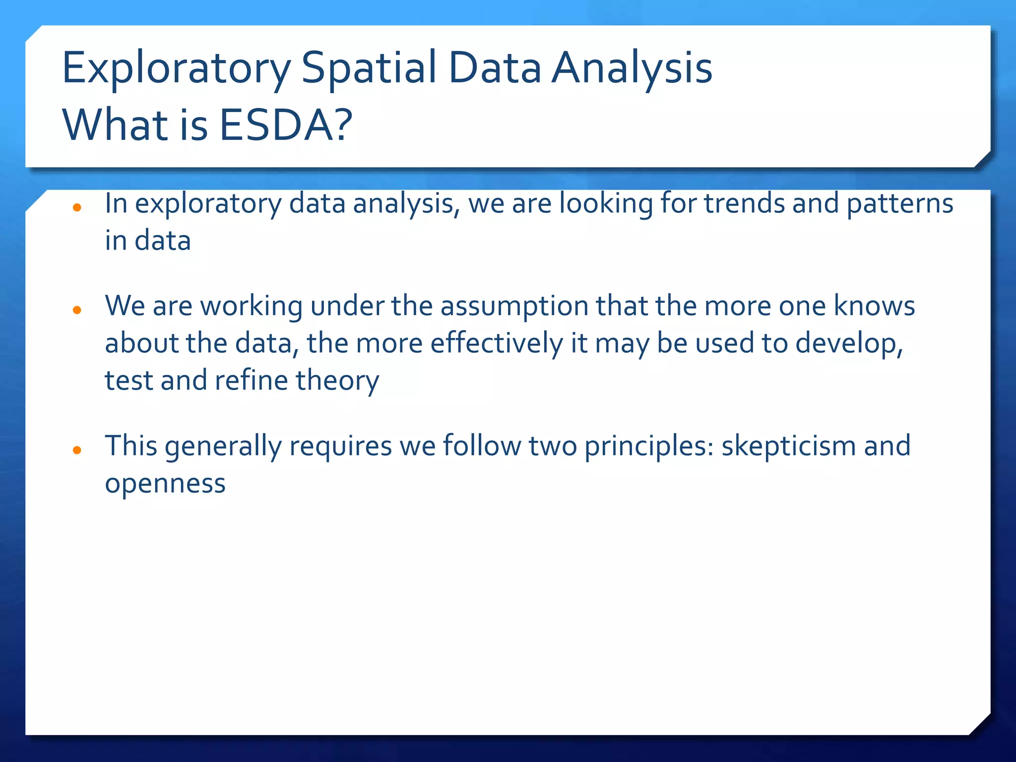 Exploratory Spatial DataAnalysis
What is ESDA?
 In exploratory data analysis, we are looking for trends and patterns
in data
 We are working under the assumption that the more one knows
about the data, the more effectively it may be used to develop,
test and refine theory
 This generally requires we follow two principles: skepticism and
openness
 