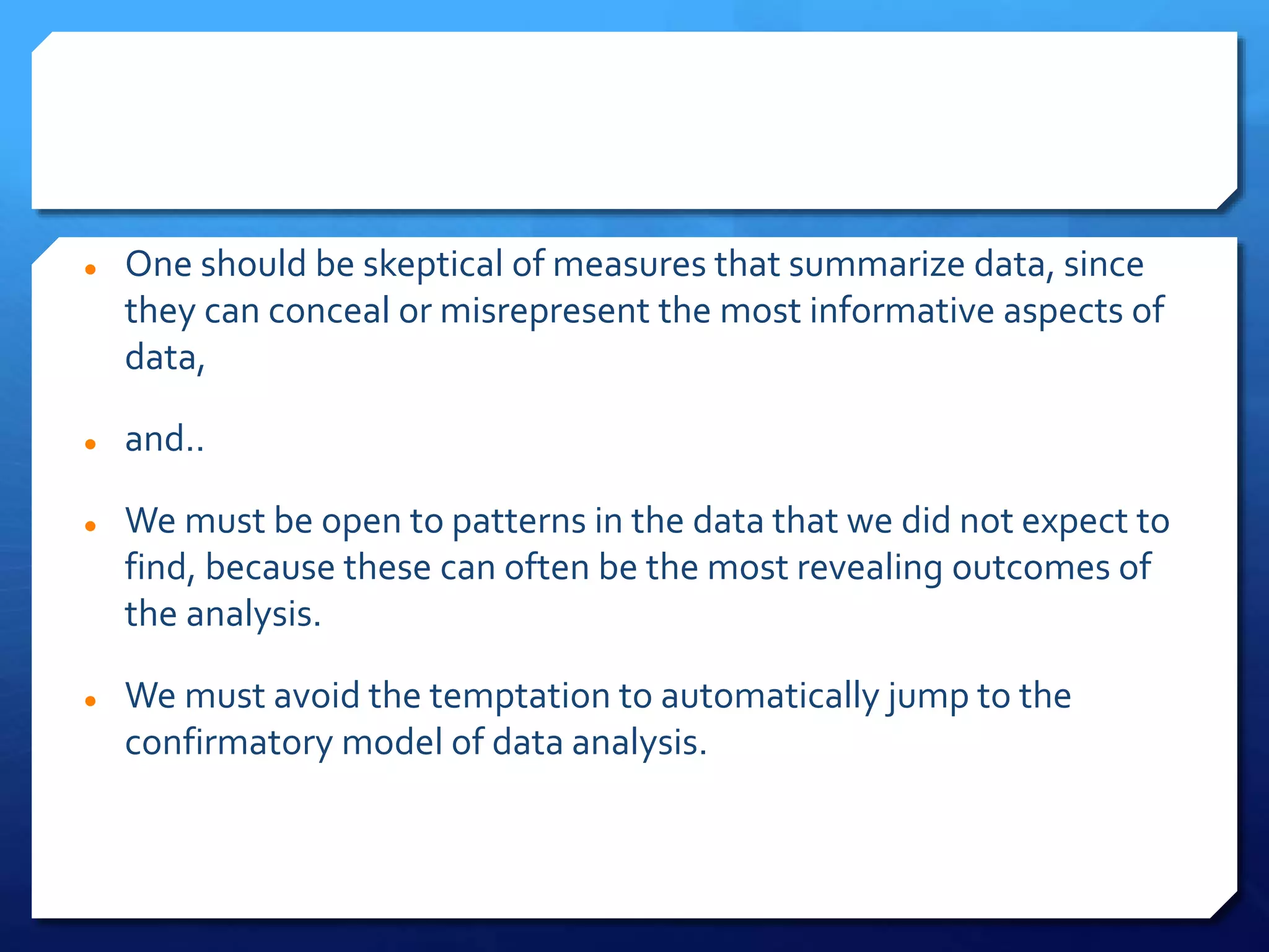  One should be skeptical of measures that summarize data, since
they can conceal or misrepresent the most informative aspects of
data,
 and..
 We must be open to patterns in the data that we did not expect to
find, because these can often be the most revealing outcomes of
the analysis.
 We must avoid the temptation to automatically jump to the
confirmatory model of data analysis.
 