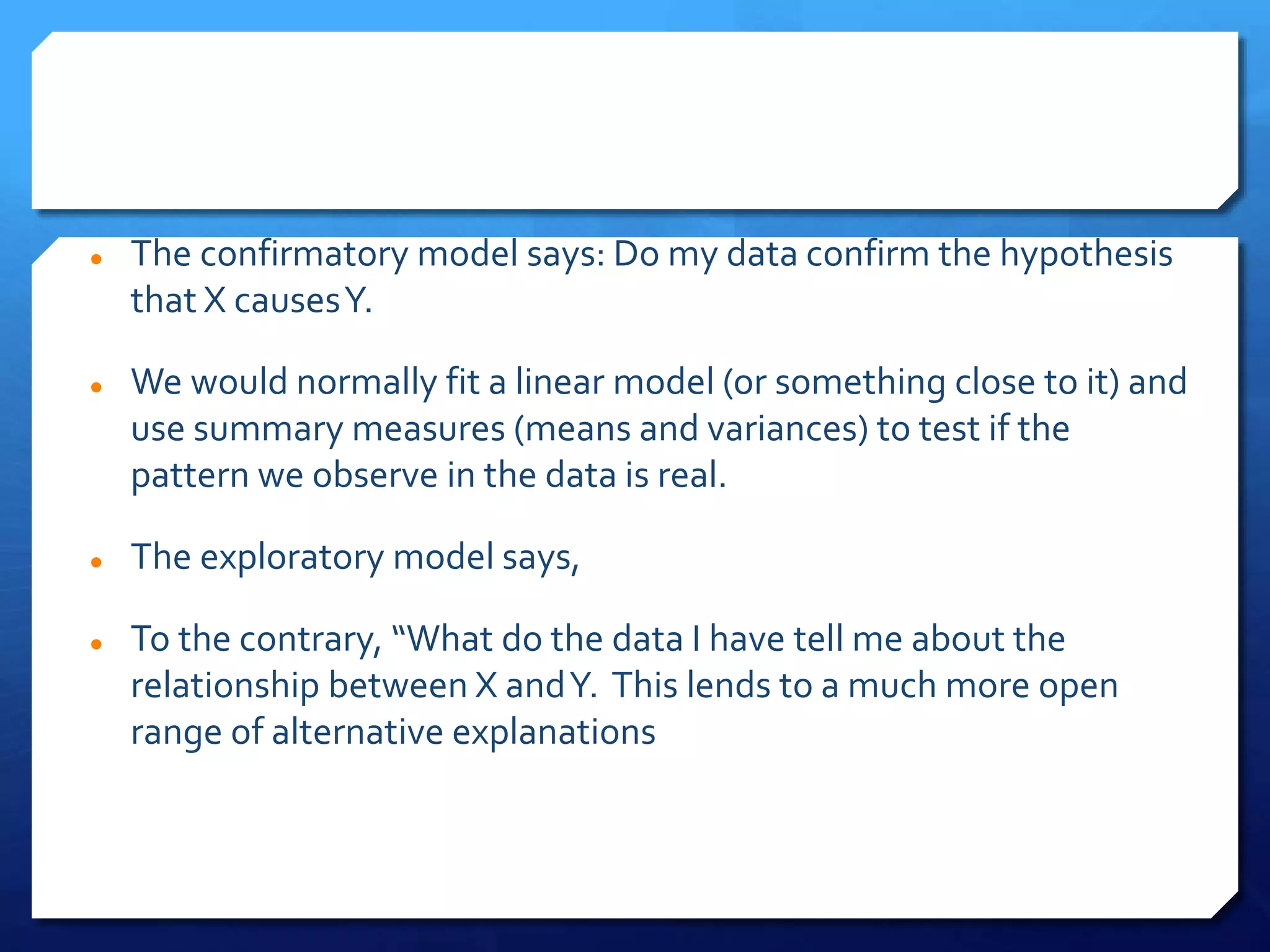 The confirmatory model says: Do my data confirm the hypothesis
that X causesY.
 We would normally fit a linear model (or something close to it) and
use summary measures (means and variances) to test if the
pattern we observe in the data is real.
 The exploratory model says,
 To the contrary, “What do the data I have tell me about the
relationship between X andY. This lends to a much more open
range of alternative explanations
 