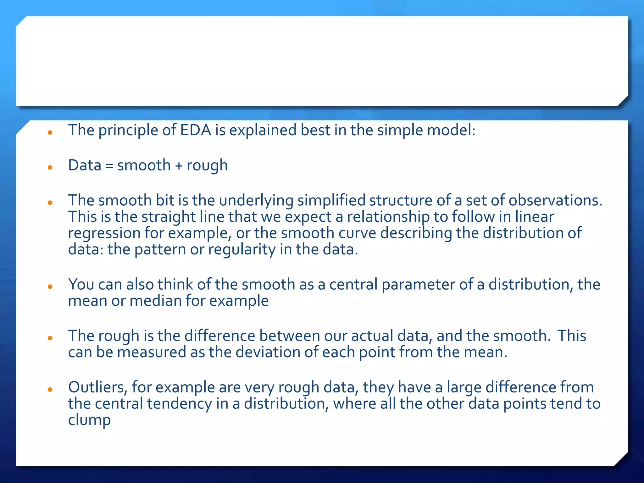  The principle of EDA is explained best in the simple model:
 Data = smooth + rough
 The smooth bit is the underlying simplified structure of a set of observations.
This is the straight line that we expect a relationship to follow in linear
regression for example, or the smooth curve describing the distribution of
data: the pattern or regularity in the data.
 You can also think of the smooth as a central parameter of a distribution, the
mean or median for example
 The rough is the difference between our actual data, and the smooth. This
can be measured as the deviation of each point from the mean.
 Outliers, for example are very rough data, they have a large difference from
the central tendency in a distribution, where all the other data points tend to
clump
 