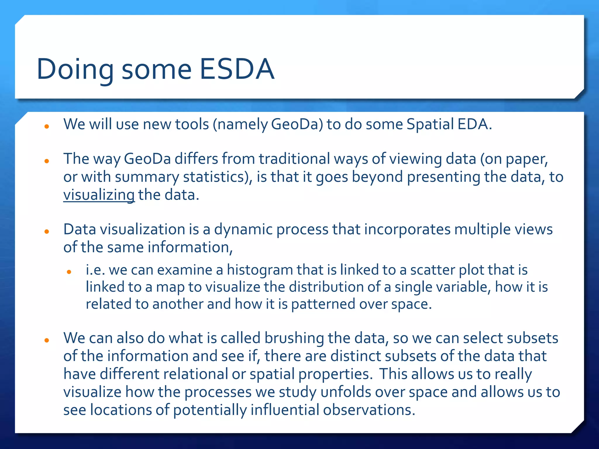 Doing some ESDA
 We will use new tools (namelyGeoDa) to do some Spatial EDA.
 The way GeoDa differs from traditional ways of viewing data (on paper,
or with summary statistics), is that it goes beyond presenting the data, to
visualizing the data.
 Data visualization is a dynamic process that incorporates multiple views
of the same information,
 i.e. we can examine a histogram that is linked to a scatter plot that is
linked to a map to visualize the distribution of a single variable, how it is
related to another and how it is patterned over space.
 We can also do what is called brushing the data, so we can select subsets
of the information and see if, there are distinct subsets of the data that
have different relational or spatial properties. This allows us to really
visualize how the processes we study unfolds over space and allows us to
see locations of potentially influential observations.
 