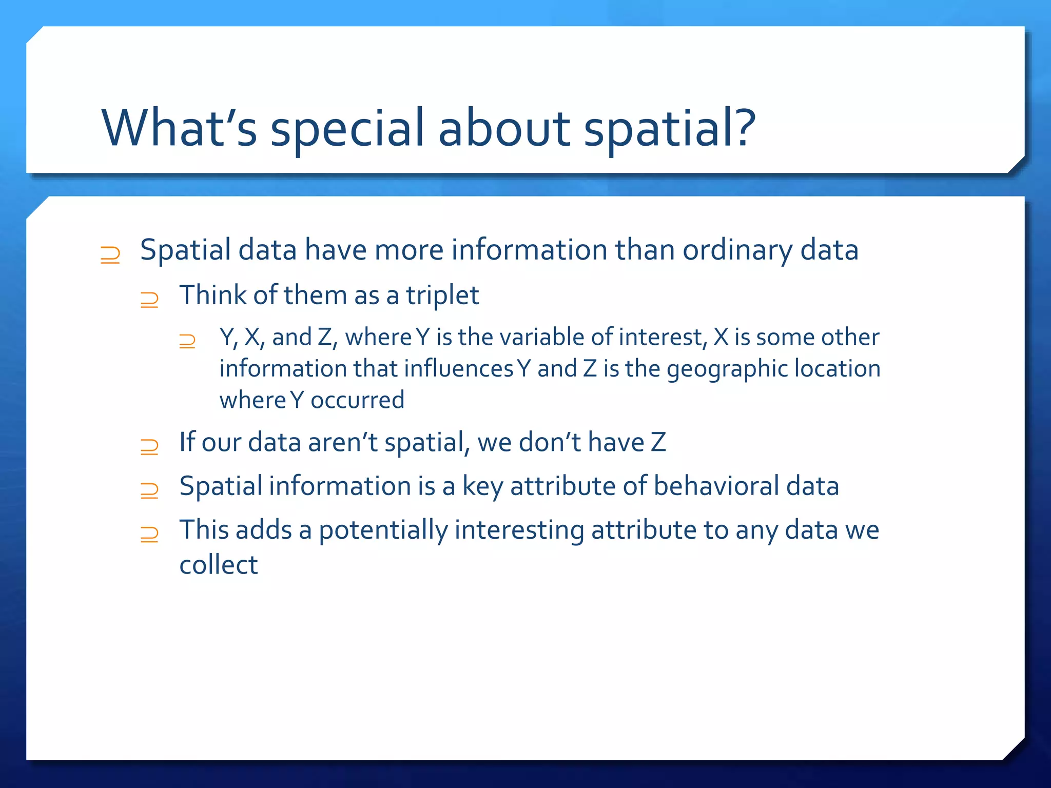 What’s special about spatial?
 Spatial data have more information than ordinary data
 Think of them as a triplet
 Y, X, and Z, whereY is the variable of interest, X is some other
information that influencesY and Z is the geographic location
whereY occurred
 If our data aren’t spatial, we don’t have Z
 Spatial information is a key attribute of behavioral data
 This adds a potentially interesting attribute to any data we
collect
 