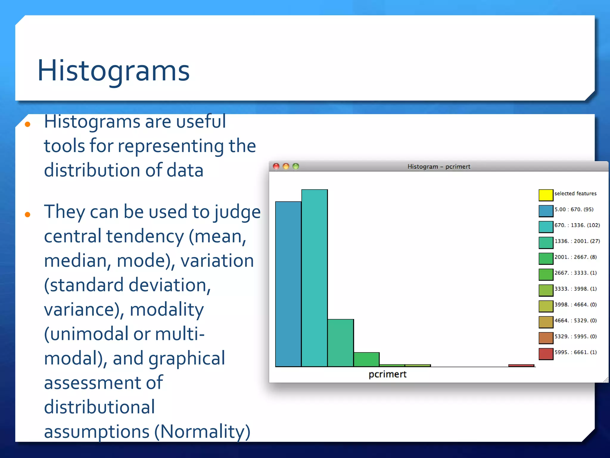 Histograms
 Histograms are useful
tools for representing the
distribution of data
 They can be used to judge
central tendency (mean,
median, mode), variation
(standard deviation,
variance), modality
(unimodal or multi-
modal), and graphical
assessment of
distributional
assumptions (Normality)
 