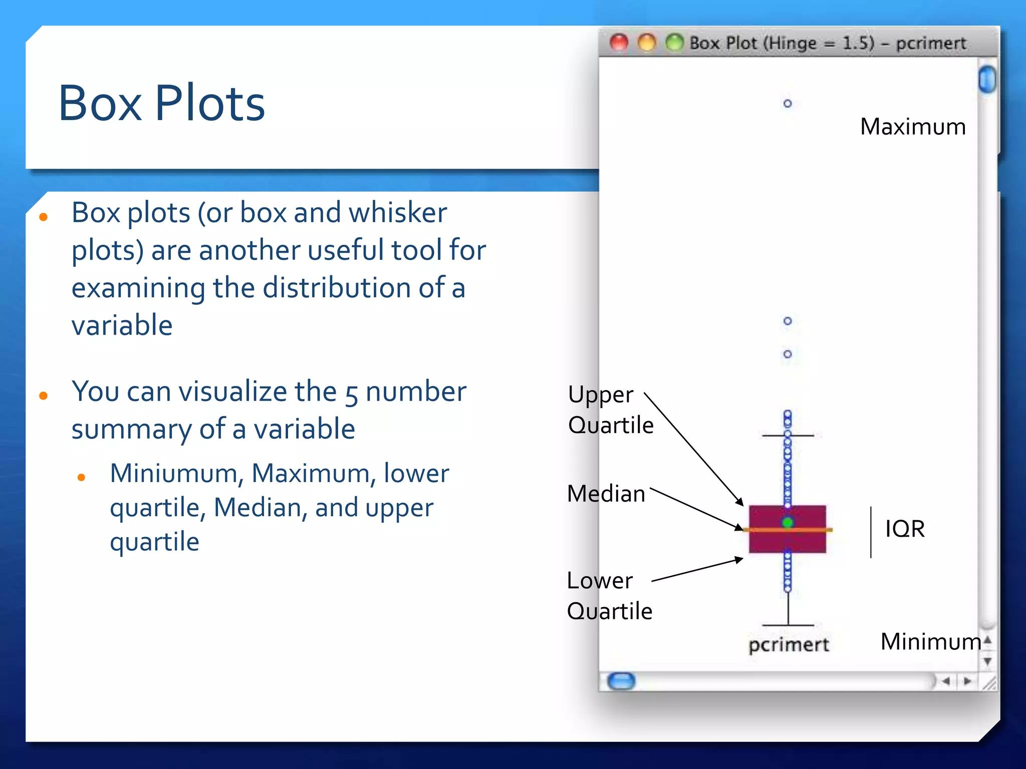 Box Plots
 Box plots (or box and whisker
plots) are another useful tool for
examining the distribution of a
variable
 You can visualize the 5 number
summary of a variable
 Miniumum, Maximum, lower
quartile, Median, and upper
quartile
Upper
Quartile
Median
Lower
Quartile
Maximum
Minimum
IQR
 
