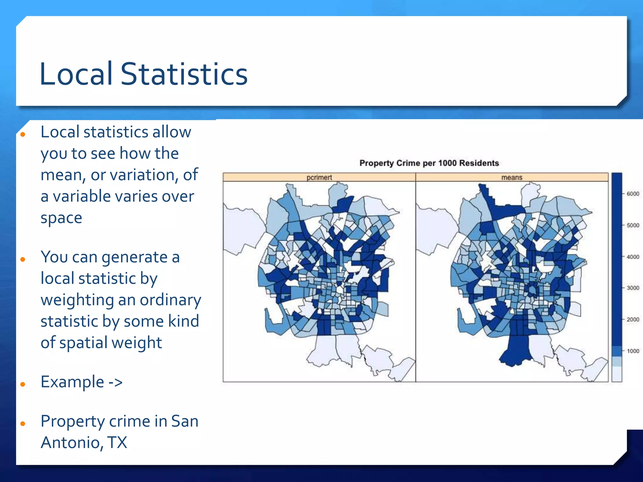 Local Statistics
 Local statistics allow
you to see how the
mean, or variation, of
a variable varies over
space
 You can generate a
local statistic by
weighting an ordinary
statistic by some kind
of spatial weight
 Example ->
 Property crime in San
Antonio,TX
 