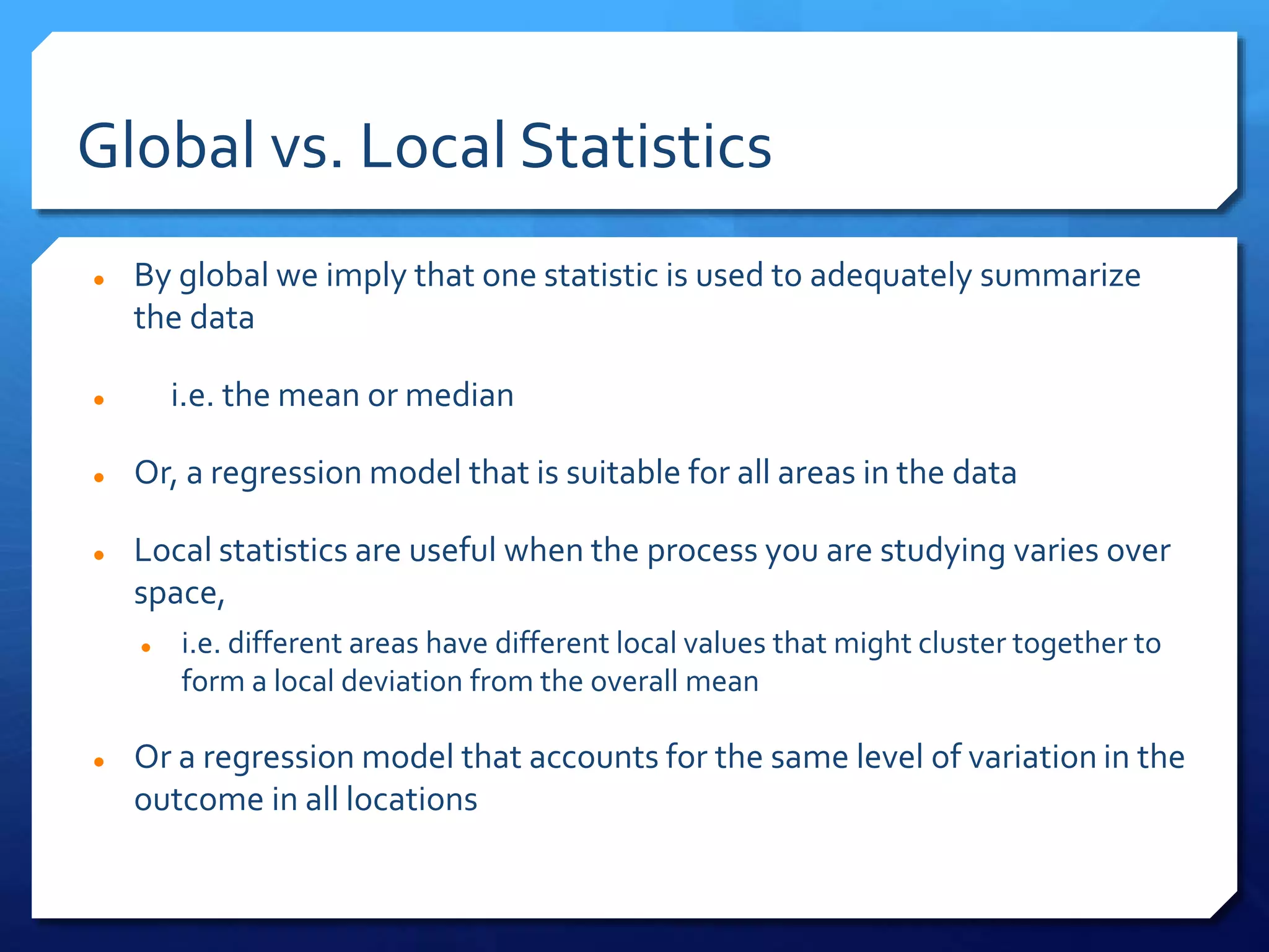 Global vs. Local Statistics
 By global we imply that one statistic is used to adequately summarize
the data
 i.e. the mean or median
 Or, a regression model that is suitable for all areas in the data
 Local statistics are useful when the process you are studying varies over
space,
 i.e. different areas have different local values that might cluster together to
form a local deviation from the overall mean
 Or a regression model that accounts for the same level of variation in the
outcome in all locations
 