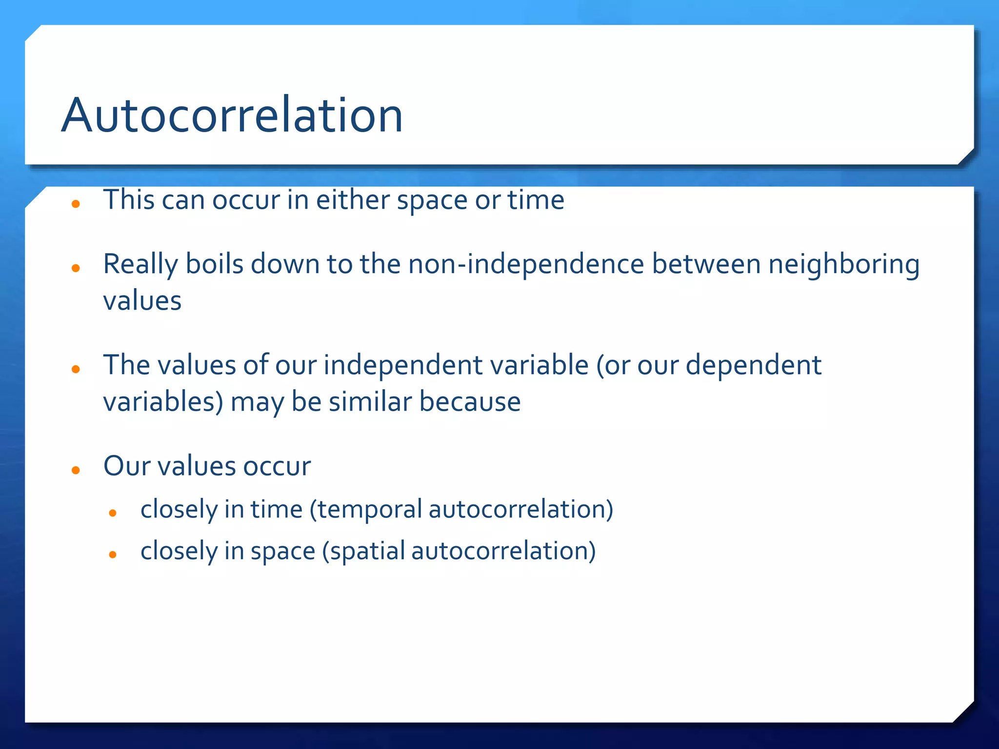 Autocorrelation
 This can occur in either space or time
 Really boils down to the non-independence between neighboring
values
 The values of our independent variable (or our dependent
variables) may be similar because
 Our values occur
 closely in time (temporal autocorrelation)
 closely in space (spatial autocorrelation)
 