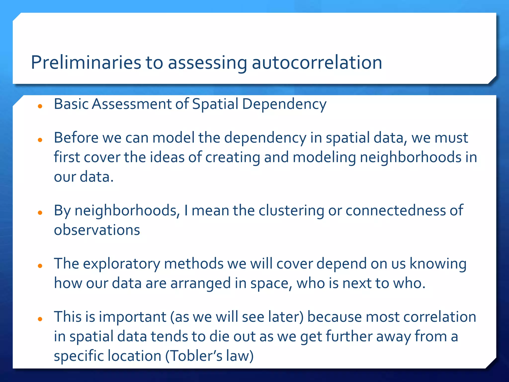 Preliminaries to assessing autocorrelation
 Basic Assessment of Spatial Dependency
 Before we can model the dependency in spatial data, we must
first cover the ideas of creating and modeling neighborhoods in
our data.
 By neighborhoods, I mean the clustering or connectedness of
observations
 The exploratory methods we will cover depend on us knowing
how our data are arranged in space, who is next to who.
 This is important (as we will see later) because most correlation
in spatial data tends to die out as we get further away from a
specific location (Tobler’s law)
 