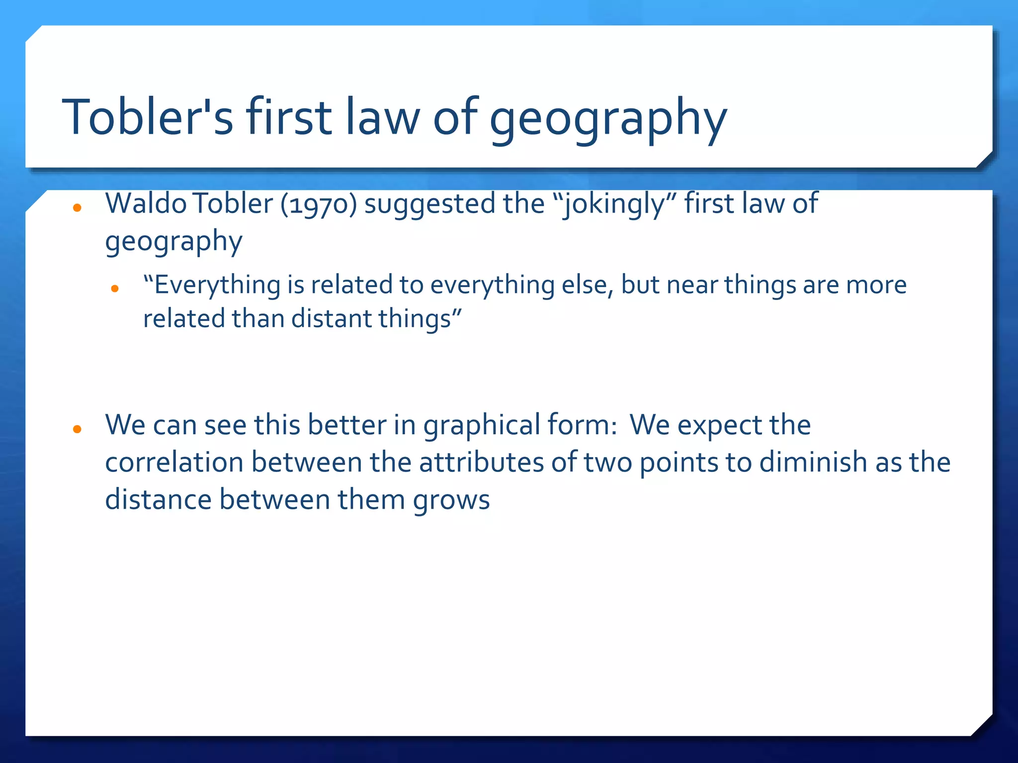 Tobler's first law of geography
 WaldoTobler (1970) suggested the “jokingly” first law of
geography
 “Everything is related to everything else, but near things are more
related than distant things”
 We can see this better in graphical form: We expect the
correlation between the attributes of two points to diminish as the
distance between them grows
 