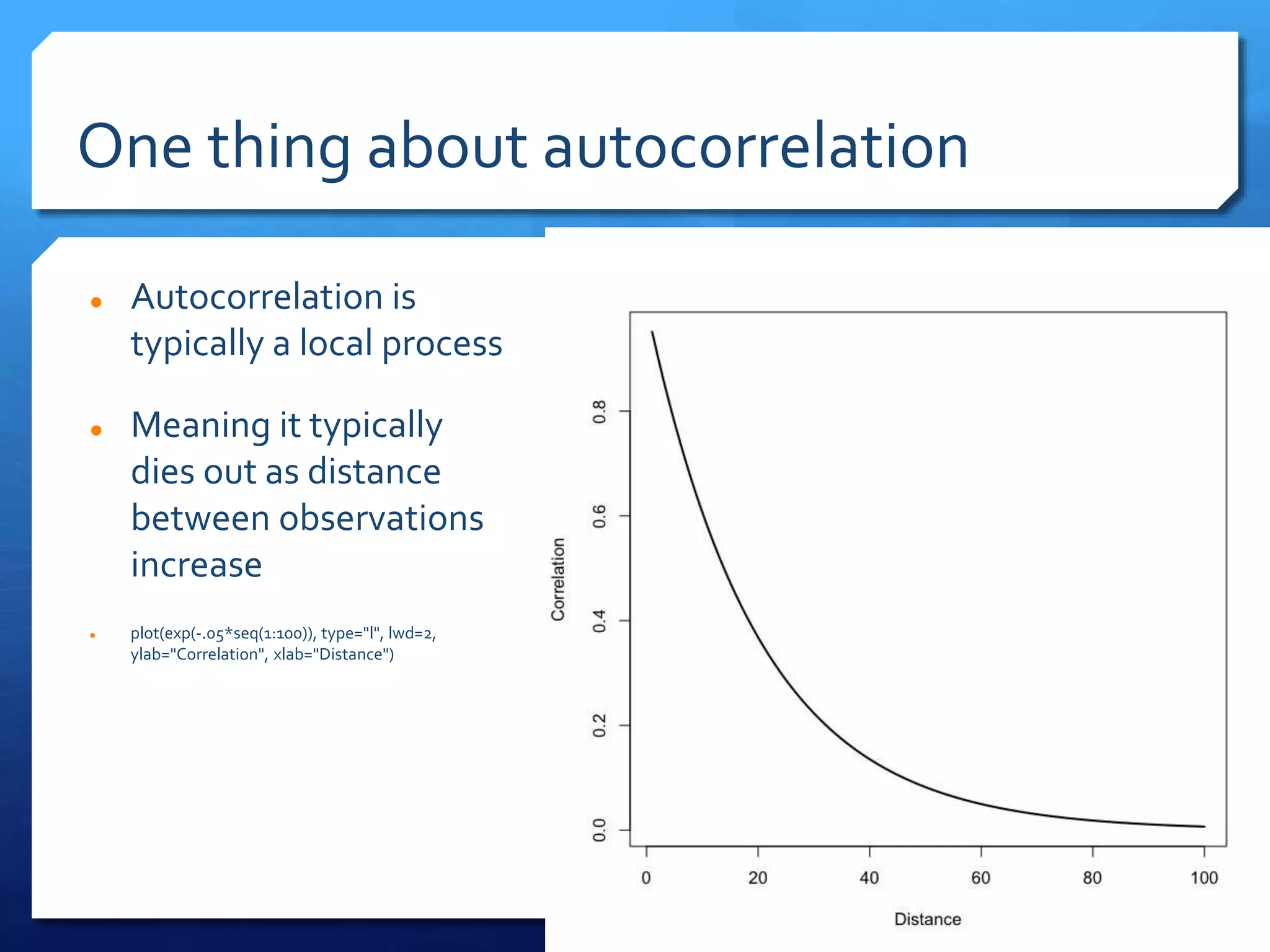 One thing about autocorrelation
 Autocorrelation is
typically a local process
 Meaning it typically
dies out as distance
between observations
increase
 plot(exp(-.05*seq(1:100)), type="l", lwd=2,
ylab="Correlation", xlab="Distance")
 