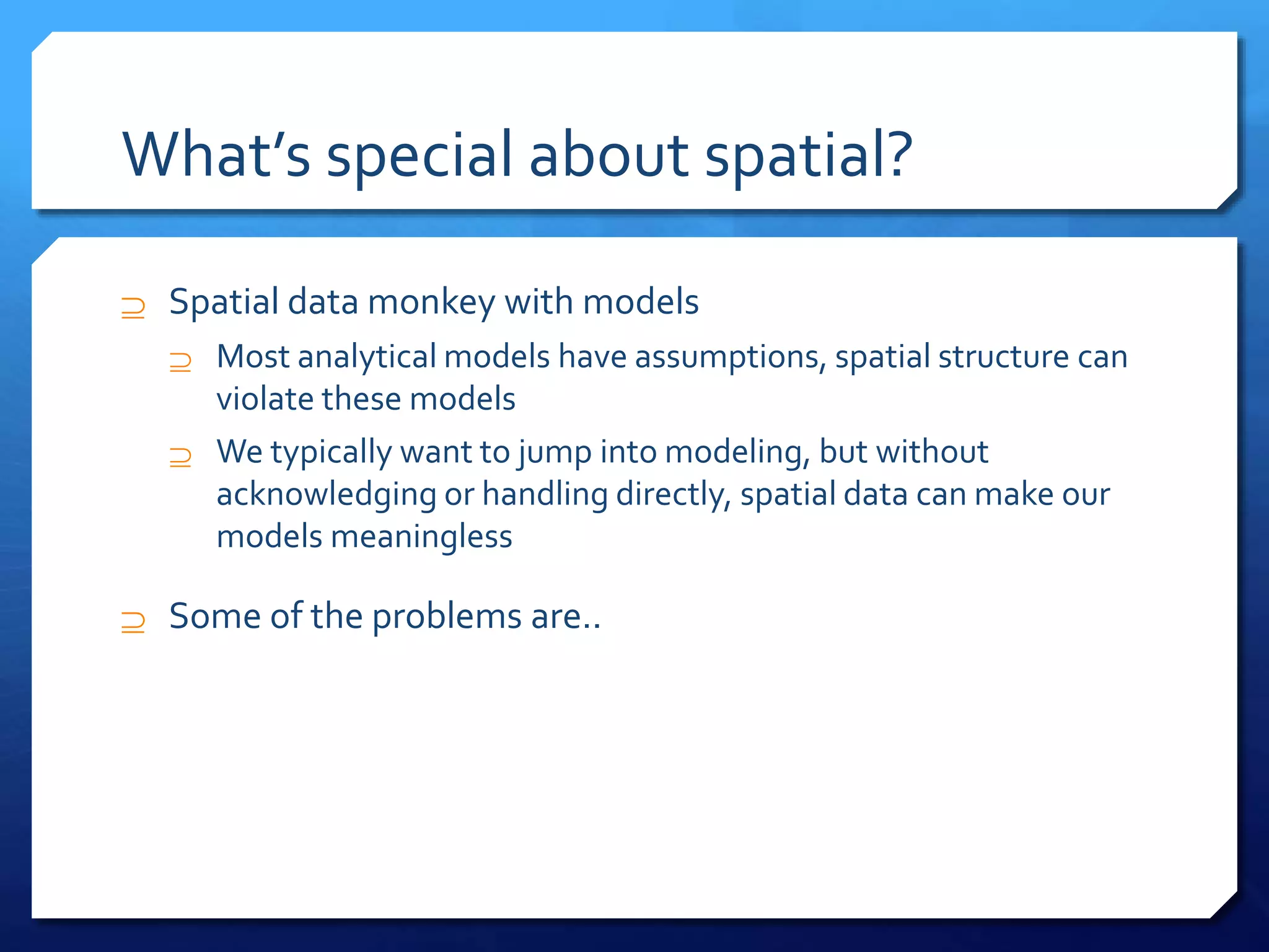What’s special about spatial?
 Spatial data monkey with models
 Most analytical models have assumptions, spatial structure can
violate these models
 We typically want to jump into modeling, but without
acknowledging or handling directly, spatial data can make our
models meaningless
 Some of the problems are..
 