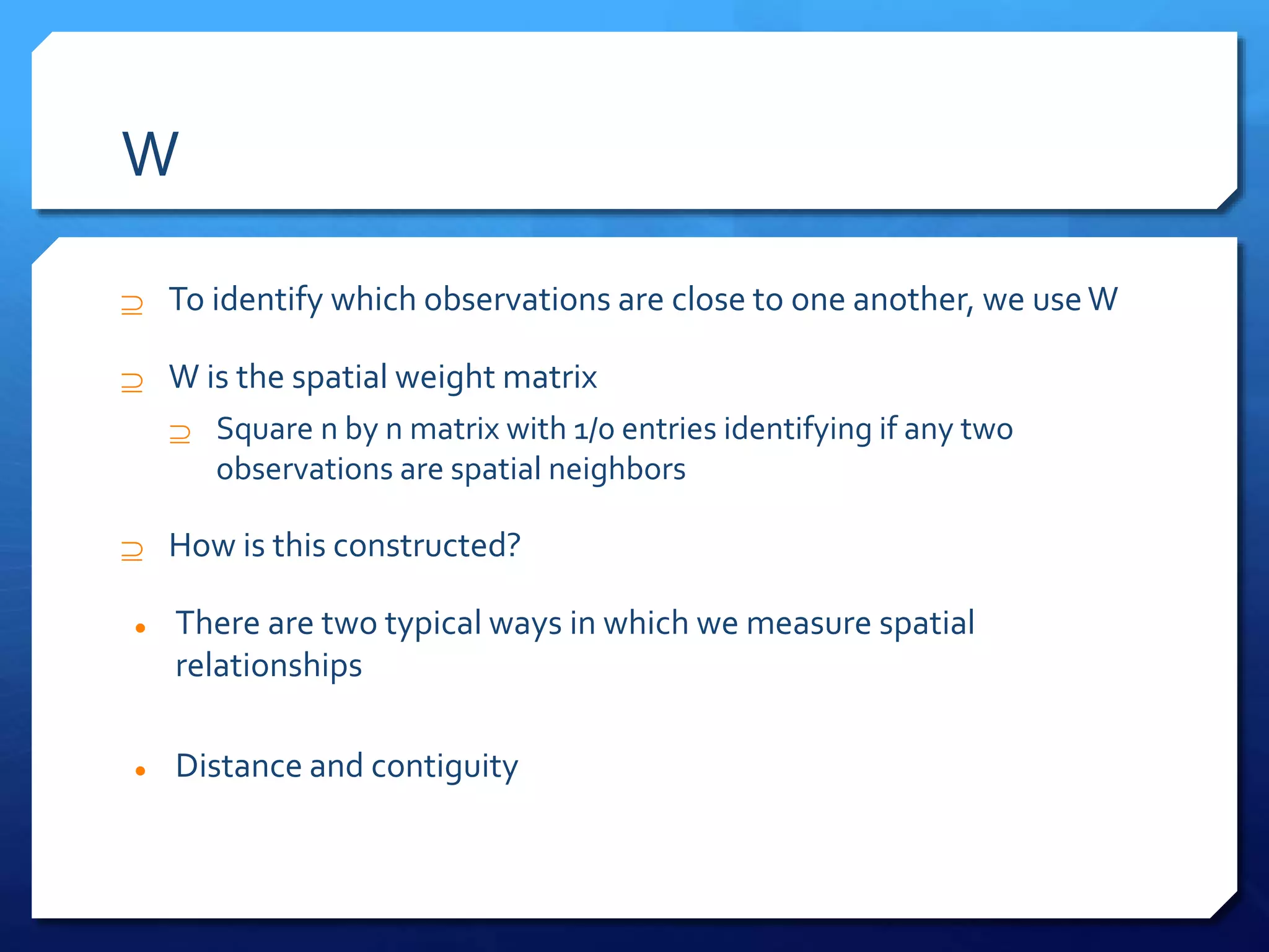 W
 To identify which observations are close to one another, we useW
 W is the spatial weight matrix
 Square n by n matrix with 1/0 entries identifying if any two
observations are spatial neighbors
 How is this constructed?
 There are two typical ways in which we measure spatial
relationships
 Distance and contiguity
 