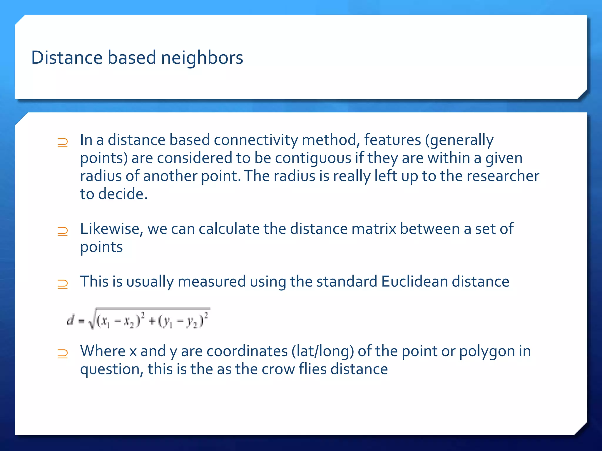  In a distance based connectivity method, features (generally
points) are considered to be contiguous if they are within a given
radius of another point.The radius is really left up to the researcher
to decide.
 Likewise, we can calculate the distance matrix between a set of
points
 This is usually measured using the standard Euclidean distance
 Where x and y are coordinates (lat/long) of the point or polygon in
question, this is the as the crow flies distance
Distance based neighbors
 
