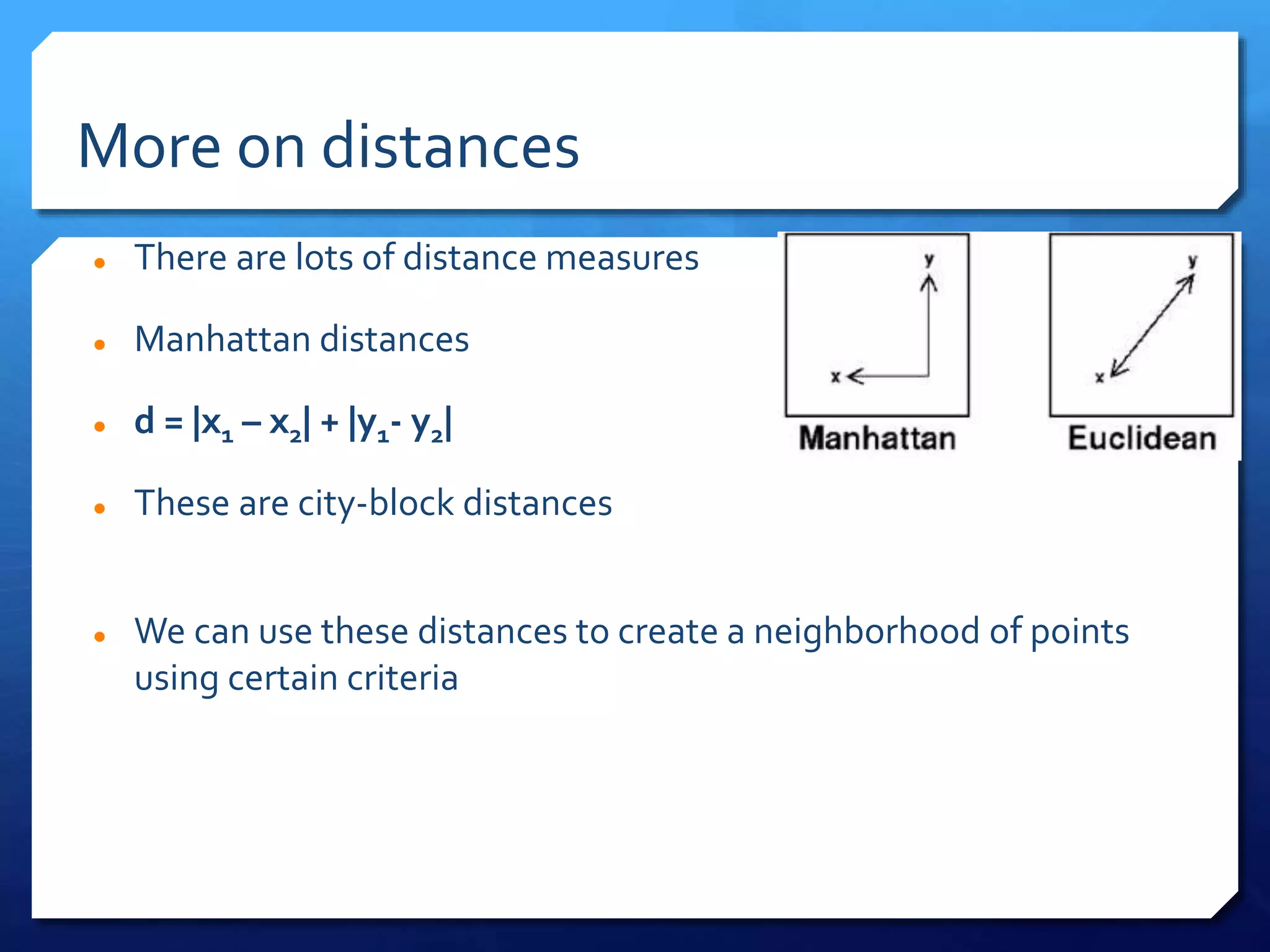 More on distances
 There are lots of distance measures
 Manhattan distances
 d = |x1 – x2| + |y1- y2|
 These are city-block distances
 We can use these distances to create a neighborhood of points
using certain criteria
 