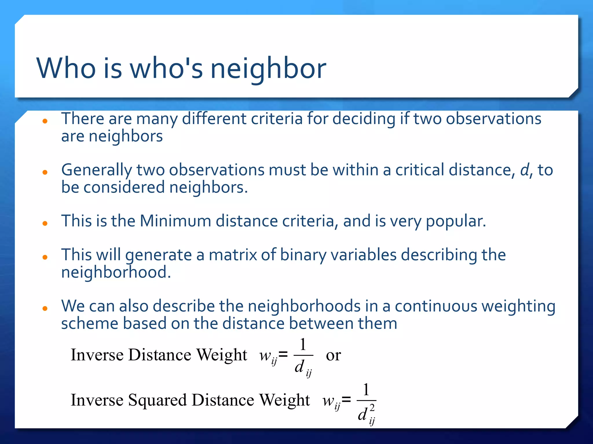 Who is who's neighbor
 There are many different criteria for deciding if two observations
are neighbors
 Generally two observations must be within a critical distance, d, to
be considered neighbors.
 This is the Minimum distance criteria, and is very popular.
 This will generate a matrix of binary variables describing the
neighborhood.
 We can also describe the neighborhoods in a continuous weighting
scheme based on the distance between them
Inverse Distance Weight wij=
1
dij
or
Inverse Squared Distance Weight wij=
1
dij
2
 