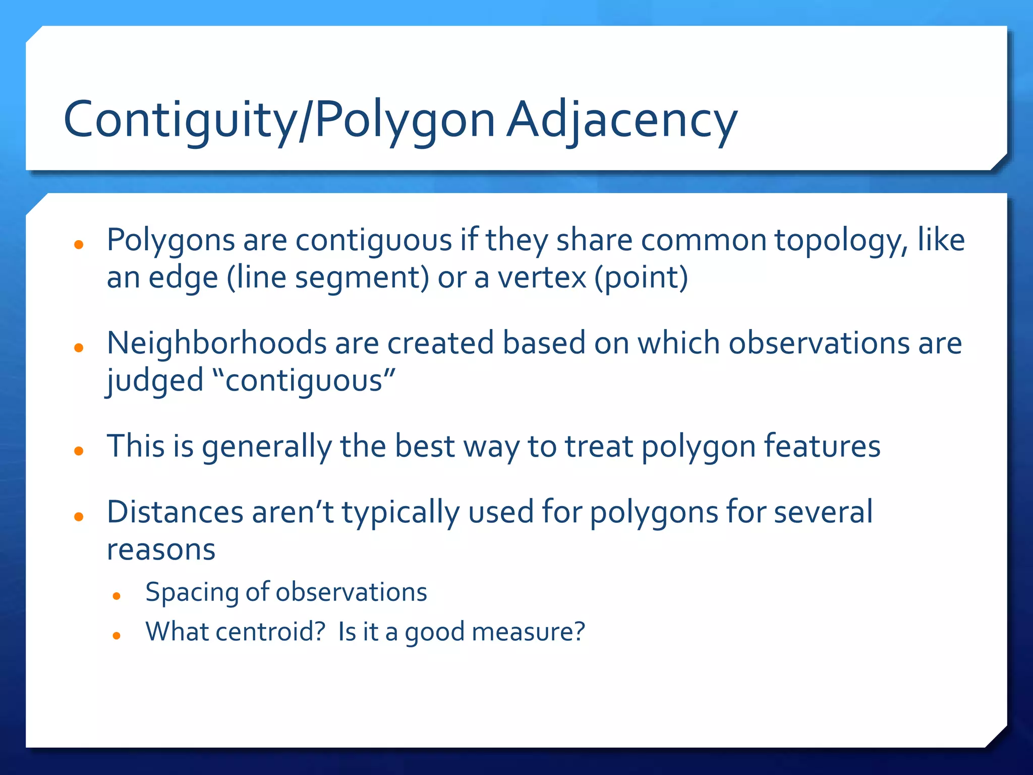 Contiguity/PolygonAdjacency
 Polygons are contiguous if they share common topology, like
an edge (line segment) or a vertex (point)
 Neighborhoods are created based on which observations are
judged “contiguous”
 This is generally the best way to treat polygon features
 Distances aren’t typically used for polygons for several
reasons
 Spacing of observations
 What centroid? Is it a good measure?
 