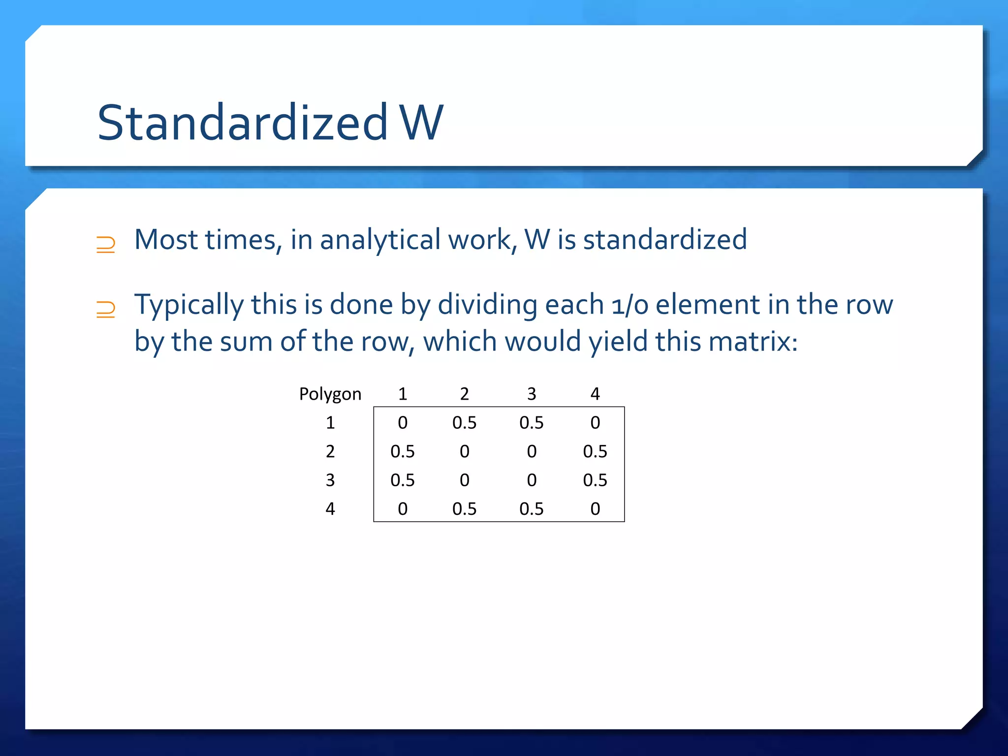 StandardizedW
 Most times, in analytical work,W is standardized
 Typically this is done by dividing each 1/0 element in the row
by the sum of the row, which would yield this matrix:
Polygon 1 2 3 4
1 0 0.5 0.5 0
2 0.5 0 0 0.5
3 0.5 0 0 0.5
4 0 0.5 0.5 0
 