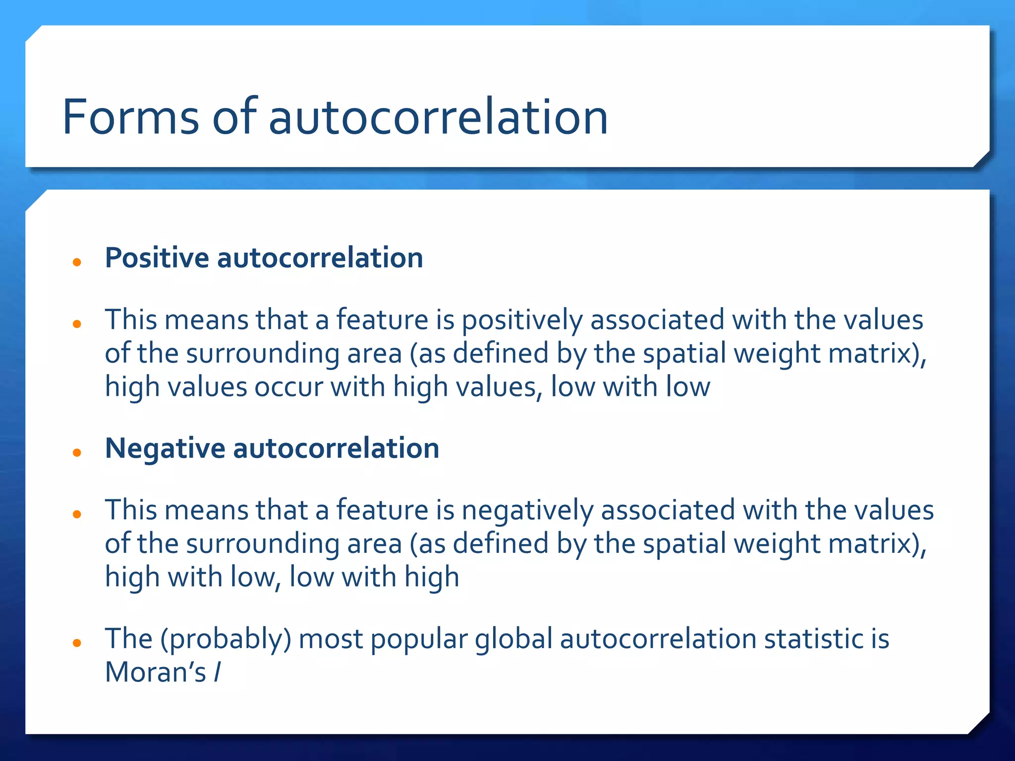 Forms of autocorrelation
 Positive autocorrelation
 This means that a feature is positively associated with the values
of the surrounding area (as defined by the spatial weight matrix),
high values occur with high values, low with low
 Negative autocorrelation
 This means that a feature is negatively associated with the values
of the surrounding area (as defined by the spatial weight matrix),
high with low, low with high
 The (probably) most popular global autocorrelation statistic is
Moran’s I
 