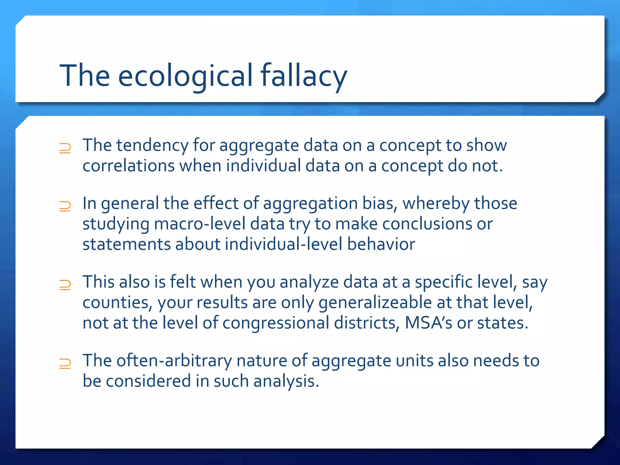 The ecological fallacy
 The tendency for aggregate data on a concept to show
correlations when individual data on a concept do not.
 In general the effect of aggregation bias, whereby those
studying macro-level data try to make conclusions or
statements about individual-level behavior
 This also is felt when you analyze data at a specific level, say
counties, your results are only generalizeable at that level,
not at the level of congressional districts, MSA’s or states.
 The often-arbitrary nature of aggregate units also needs to
be considered in such analysis.
 