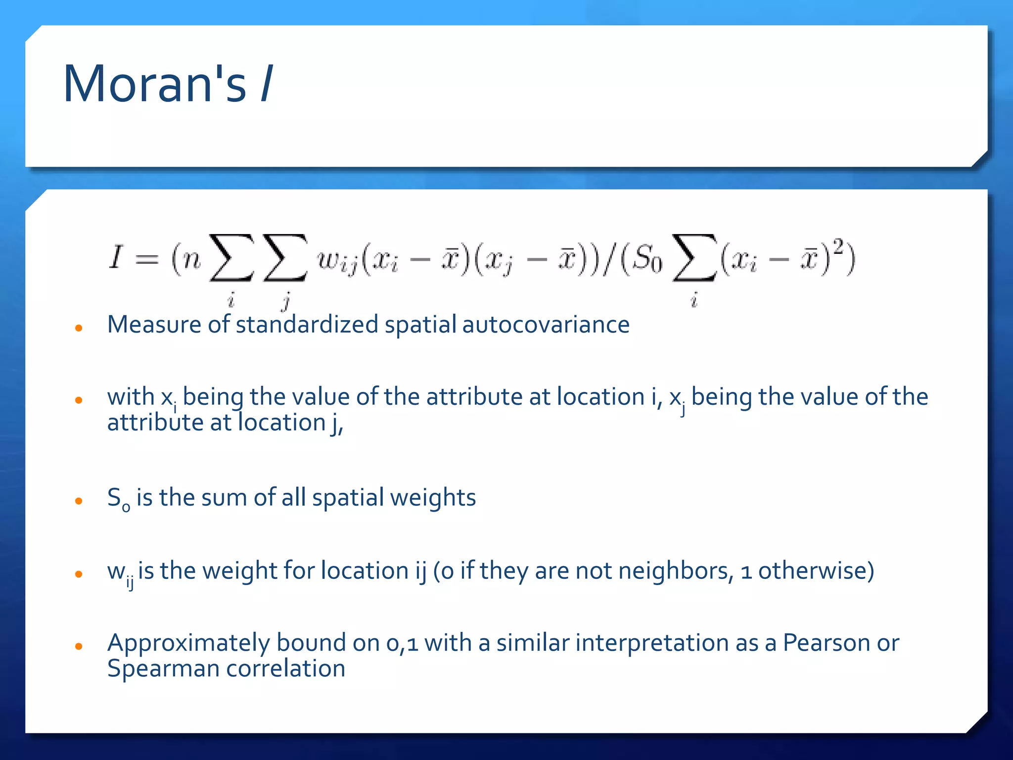Moran's I
 Measure of standardized spatial autocovariance
 with xi being the value of the attribute at location i, xj being the value of the
attribute at location j,
 S0 is the sum of all spatial weights
 wij is the weight for location ij (0 if they are not neighbors, 1 otherwise)
 Approximately bound on 0,1 with a similar interpretation as a Pearson or
Spearman correlation
 