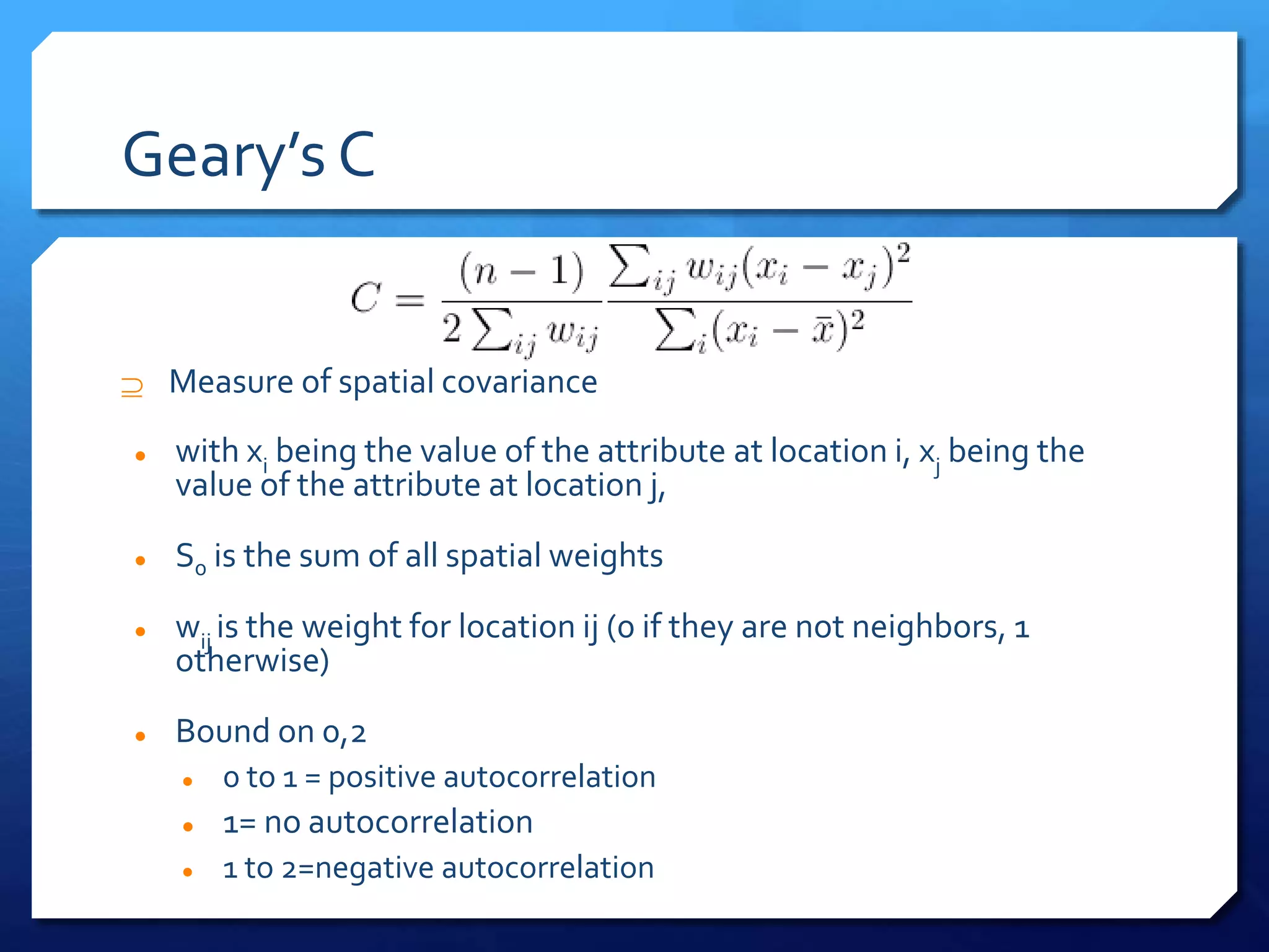 Geary’s C
 Measure of spatial covariance
 with xi being the value of the attribute at location i, xj being the
value of the attribute at location j,
 S0 is the sum of all spatial weights
 wij is the weight for location ij (0 if they are not neighbors, 1
otherwise)
 Bound on 0,2
 0 to 1 = positive autocorrelation
 1= no autocorrelation
 1 to 2=negative autocorrelation
 