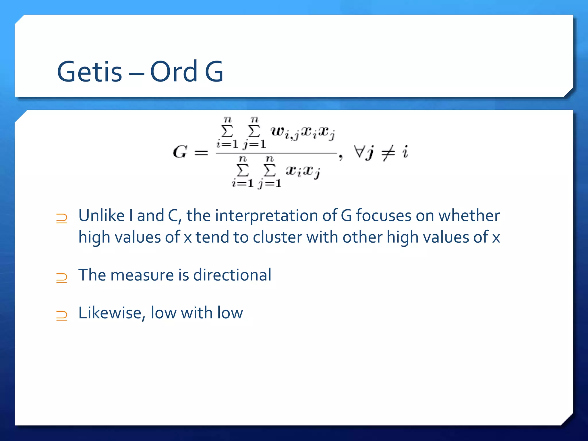 Getis – Ord G
 Unlike I and C, the interpretation of G focuses on whether
high values of x tend to cluster with other high values of x
 The measure is directional
 Likewise, low with low
 